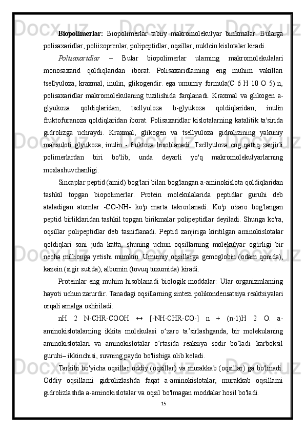 Biopolimerlar:   Biopolimerlar   tabiiy   makromolekulyar   birikmalar.   Bularga
polisaxaridlar, poliizoprenlar, polipeptidlar, oqsillar, nuklein kislotalar kiradi.
Polisaxaridlar   –   Bular   biopolimerlar   ularning   makromolekulalari
monosaxarid   qoldiqlaridan   iborat.   Polisaxaridlarning   eng   muhim   vakillari
tsellyuloza,   kraxmal,   inulin,   glikogendir.   ega   umumiy   formula(C   6   H   10   O   5)   n,
polisaxaridlar   makromolekulaning   tuzilishida   farqlanadi.   Kraxmal   va   glikogen   a-
glyukoza   qoldiqlaridan,   tsellyuloza   b-glyukoza   qoldiqlaridan,   inulin
fruktofuranoza  qoldiqlaridan iborat. Polisaxaridlar  kislotalarning katalitik ta'sirida
gidrolizga   uchraydi.   Kraxmal,   glikogen   va   tsellyuloza   gidrolizining   yakuniy
mahsuloti   glyukoza,   inulin   -   fruktoza   hisoblanadi.   Tsellyuloza   eng   qattiq   zanjirli
polimerlardan   biri   bo'lib,   unda   deyarli   yo'q   makromolekulyarlarning
moslashuvchanligi.
Sincaplar peptid (amid) bog'lari bilan bog'langan a-aminokislota qoldiqlaridan
tashkil   topgan   biopolimerlar.   Protein   molekulalarida   peptidlar   guruhi   deb
ataladigan   atomlar   -CO-NH-   ko'p   marta   takrorlanadi.   Ko'p   o'zaro   bog'langan
peptid birliklaridan tashkil topgan birikmalar polipeptidlar deyiladi. Shunga ko'ra,
oqsillar   polipeptidlar   deb   tasniflanadi.   Peptid   zanjiriga   kiritilgan   aminokislotalar
qoldiqlari   soni   juda   katta,   shuning   uchun   oqsillarning   molekulyar   og'irligi   bir
necha  millionga  yetishi  mumkin.  Umumiy  oqsillarga  gemoglobin  (odam   qonida),
kazein (sigir sutida), albumin (tovuq tuxumida) kiradi.
Proteinlar   eng   muhim   hisoblanadi   biologik   moddalar:   Ular   organizmlarning
hayoti uchun zarurdir. Tanadagi oqsillarning sintezi polikondensatsiya reaktsiyalari
orqali amalga oshiriladi:
nH   2   N-CHR-COOH   ↔   [-NH-CHR-CO-]   n   +   (n-1)H   2   O.   a-
aminokislotalarning   ikkita   molekulasi   o zaro   ta sirlashganda,   bir   molekulaningʻ ʼ
aminokislotalari   va   aminokislotalar   o rtasida   reaksiya   sodir   bo ladi.   karboksil	
ʻ ʻ
guruhi– ikkinchisi, suvning paydo bo'lishiga olib keladi.
Tarkibi bo'yicha oqsillar oddiy (oqsillar) va murakkab (oqsillar) ga bo'linadi.
Oddiy   oqsillarni   gidrolizlashda   faqat   a-aminokislotalar,   murakkab   oqsillarni
gidrolizlashda a-aminokislotalar va oqsil bo'lmagan moddalar hosil bo'ladi.
15 