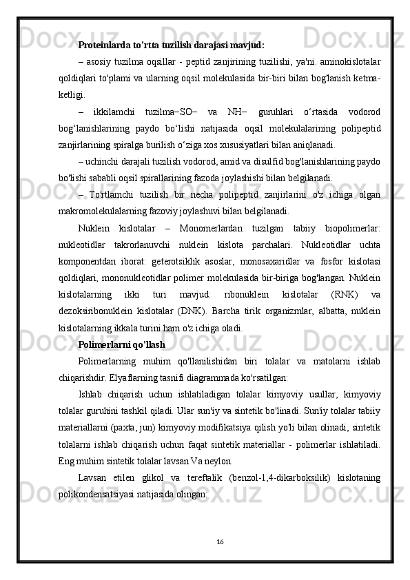 Proteinlarda to'rtta tuzilish darajasi mavjud:
–   asosiy   tuzilma   oqsillar   -   peptid   zanjirining   tuzilishi,   ya'ni.   aminokislotalar
qoldiqlari to'plami va ularning oqsil molekulasida bir-biri bilan bog'lanish ketma-
ketligi.
–   ikkilamchi   tuzilma−SO−   va   NH−   guruhlari   o‘rtasida   vodorod
bog‘lanishlarining   paydo   bo‘lishi   natijasida   oqsil   molekulalarining   polipeptid
zanjirlarining spiralga burilish o‘ziga xos xususiyatlari bilan aniqlanadi.
– uchinchi darajali tuzilish vodorod, amid va disulfid bog'lanishlarining paydo
bo'lishi sababli oqsil spirallarining fazoda joylashishi bilan belgilanadi.
–   To'rtlamchi   tuzilish   bir   necha   polipeptid   zanjirlarini   o'z   ichiga   olgan
makromolekulalarning fazoviy joylashuvi bilan belgilanadi.
Nuklein   kislotalar   –   Monomerlardan   tuzilgan   tabiiy   biopolimerlar:
nukleotidlar   takrorlanuvchi   nuklein   kislota   parchalari.   Nukleotidlar   uchta
komponentdan   iborat:   geterotsiklik   asoslar,   monosaxaridlar   va   fosfor   kislotasi
qoldiqlari,  mononukleotidlar   polimer   molekulasida  bir-biriga  bog'langan.  Nuklein
kislotalarning   ikki   turi   mavjud:   ribonuklein   kislotalar   (RNK)   va
dezoksiribonuklein   kislotalar   (DNK).   Barcha   tirik   organizmlar,   albatta,   nuklein
kislotalarning ikkala turini ham o'z ichiga oladi.
Polimerlarni qo'llash
Polimerlarning   muhim   qo'llanilishidan   biri   tolalar   va   matolarni   ishlab
chiqarishdir. Elyaflarning tasnifi diagrammada ko'rsatilgan:
Ishlab   chiqarish   uchun   ishlatiladigan   tolalar   kimyoviy   usullar,   kimyoviy
tolalar guruhini tashkil qiladi. Ular sun'iy va sintetik bo'linadi. Sun'iy tolalar tabiiy
materiallarni (paxta, jun) kimyoviy modifikatsiya qilish yo'li bilan olinadi, sintetik
tolalarni   ishlab   chiqarish   uchun   faqat   sintetik   materiallar   -   polimerlar   ishlatiladi.
Eng muhim sintetik tolalar lavsan Va neylon.
Lavsan   etilen   glikol   va   tereftalik   (benzol-1,4-dikarboksilik)   kislotaning
polikondensatsiyasi natijasida olingan:
16 