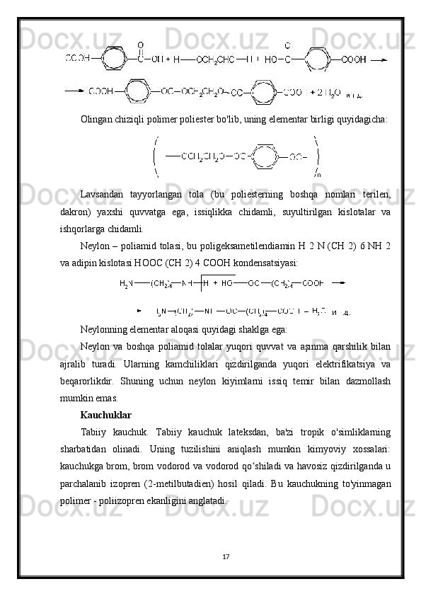 Olingan chiziqli polimer poliester bo'lib, uning elementar birligi quyidagicha:
Lavsandan   tayyorlangan   tola   (bu   poliesterning   boshqa   nomlari   terilen,
dakron)   yaxshi   quvvatga   ega,   issiqlikka   chidamli,   suyultirilgan   kislotalar   va
ishqorlarga chidamli.
Neylon – poliamid tolasi, bu poligeksametilendiamin H 2 N (CH 2) 6 NH 2
va adipin kislotasi HOOC (CH 2) 4 COOH kondensatsiyasi:
Neylonning elementar aloqasi quyidagi shaklga ega:
Neylon   va   boshqa   poliamid   tolalar   yuqori   quvvat   va   aşınma   qarshilik   bilan
ajralib   turadi.   Ularning   kamchiliklari   qizdirilganda   yuqori   elektrifikatsiya   va
beqarorlikdir.   Shuning   uchun   neylon   kiyimlarni   issiq   temir   bilan   dazmollash
mumkin emas.
Kauchuklar
Tabiiy   kauchuk.   Tabiiy   kauchuk   lateksdan,   ba'zi   tropik   o'simliklarning
sharbatidan   olinadi.   Uning   tuzilishini   aniqlash   mumkin   kimyoviy   xossalari:
kauchukga brom, brom vodorod va vodorod qo shiladi va havosiz qizdirilganda uʻ
parchalanib   izopren   (2-metilbutadien)   hosil   qiladi.   Bu   kauchukning   to'yinmagan
polimer - poliizopren ekanligini anglatadi.
17 