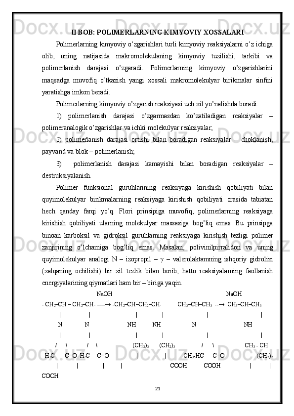 II BOB: POLIMERLARNING KIMYOVIY XOSSALARI
Polimerlarning kimyoviy o’zgarishlari turli kimyoviy reaksiyalarni o’z ichiga
olib,   uning   natijasida   makromolekulaning   kimyoviy   tuzilishi,   tarkibi   va
polimerlanish   darajasi   o’zgaradi.   Polimerlarning   kimyoviy   o’zgarishlarini
maqsadga   muvofiq   o’tkazish   yangi   xossali   makromolekulyar   birikmalar   sinfini
yaratishga imkon beradi.
Polimerlarning kimyoviy o’zgarish reaksiyasi uch xil yo’nalishda boradi:
1)   polimerlanish   darajasi   o’zgarmasdan   ko’zatiladigan   reaksiyalar   –
polimeranalogik o’zgarishlar va ichki molekulyar reaksiyalar;
2)   polimerlanish   darajasi   ortishi   bilan   boradigan   reaksiyalar   –   choklanish,
payvand va blok – polimerlanish;
3)     polimerlanish   darajasi   kamayishi   bilan   boradigan   reaksiyalar   –
destruksiyalanish.
Polimer   funksional   guruhlarining   reaksiyaga   kirishish   qobiliyati   bilan
quyimolekulyar   birikmalarning   reaksiyaga   kirishish   qobiliyati   orasida   tabiatan
hech   qanday   farqi   yo’q.   Flori   prinsipiga   muvofiq,   polimerlarning   reaksiyaga
kirishish   qobiliyati   ularning   molekulyar   massasiga   bog’liq   emas.   Bu   prinsipga
binoan   karboksil   va   gidroksil   guruhlarning   reaksiyaga   kirishish   tezligi   polimer
zanjirining   o’lchamiga   bog’liq   emas.   Masalan,   polivinilpirralidon   va   uning
quyimolekulyar   analogi   N   –   izopropil   –   γ   –   valerolaktamning   ishqoriy   gidrolizi
(xalqaning   ochilishi)   bir   xil   tezlik   bilan   borib,   hatto   reaksiyalarning   faollanish
energiyalarining qiymatlari ham bir – biriga yaqin.
                                     NaOH                                                                             NaOH
- CH
2 –CH – CH
2 –CH- ----→ -CH
2 –CH–CH
2 –CH-           CH
3 –CH–CH
3    --→  CH
3 –CH–CH
3
             |                   |                               |                 |                             |                                    |
           N               N                          NH           NH                     N                                NH
|                   |                               |                 |                             |                                    |
          /      \             /     \                        (CH
2 )
3            (CH
2 )
3                   /      \                     CH
3  - CH
  H
2 C       C=O  H
2 C     C=O                    |                  |            CH
3 -HC      C=O                      (CH
2 )
2
              |                 |                       |               |                                              COOH                 COOH                             |                 |
COOH
21 