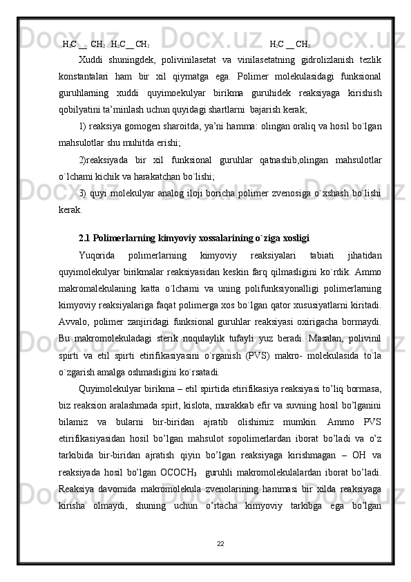   H
2 C __  CH
2    H
2 C__ CH
2                                                           H
2 C __ CH
2       
Xuddi   shuningdek,   polivinilasetat   va   vinilasetatning   gidrolizlanish   tezlik
konstantalari   ham   bir   xil   qiymatga   ega.   Polimer   molekulasidagi   funksional
guruhlarning   xuddi   quyimoekulyar   birikma   guruhidek   reaksiyaga   kirishish
qobilyatini ta’minlash uchun quyidagi shartlarni  bajarish kerak;
1) reaksiya gomogen sharoitda, ya’ni hamma: olingan oraliq va hosil bo`lgan
mahsulotlar shu muhitda erishi;
2)reaksiyada   bir   xil   funksional   guruhlar   qatnashib,olingan   mahsulotlar
o`lchami kichik va harakatchan bo`lishi;
3)  quyi  molekulyar   analog  iloji   boricha   polimer  zvenosiga  o`xshash   bo`lishi
kerak.
                 
2.1 Polimerlarning kimyoviy xossalarining o`ziga xosligi
Yuqorida   polimerlarning   kimyoviy   reaksiyalari   tabiati   jihatidan
quyimolekulyar  birikmalar   reaksiyasidan   keskin  farq  qilmasligini   ko`rdik.  Ammo
makromalekulaning   katta   o`lchami   va   uning   polifunksiyonalligi   polimerlarning
kimyoviy reaksiyalariga faqat polimerga xos bo`lgan qator xususiyatlarni kiritadi.
Avvalo,   polimer   zanjiridagi   funksional   guruhlar   reaksiyasi   oxirigacha   bormaydi.
Bu   makromolekuladagi   sterik   noqulaylik   tufayli   yuz   beradi.   Masalan,   polivinil
spirti   va   etil   spirti   etirifikasiyasini   o`rganish   (PVS)   makro-   molekulasida   to`la
o`zgarish amalga oshmasligini ko`rsatadi.
Quyimolekulyar birikma – etil spirtida etirifikasiya reaksiyasi to’liq bormasa,
biz reaksion aralashmada spirt, kislota, murakkab efir va suvning hosil bo’lganini
bilamiz   va   bularni   bir-biridan   ajratib   olishimiz   mumkin.   Ammo   PVS
etirifikasiyasidan   hosil   bo’lgan   mahsulot   sopolimerlardan   iborat   bo’ladi   va   o’z
tarkibida   bir-biridan   ajratish   qiyin   bo’lgan   reaksiyaga   kirishmagan   –   OH   va
reaksiyada   hosil   bo’lgan   OCOCH
3     guruhli   makromolekulalardan   iborat   bo’ladi.
Reaksiya   davomida   makromolekula   zvenolarining   hammasi   bir   xilda   reaksiyaga
kirisha   olmaydi,   shuning   uchun   o’rtacha   kimyoviy   tarkibga   ega   bo’lgan
22 