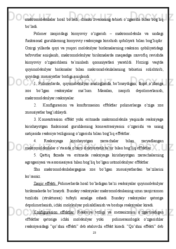 makromolekulalar  hosil  bo’ladi, chunki zvenoning tabiati o’zgarishi  bilan bog’liq
bo’ladi.
Polimer   zanjiridagi   kimyoviy   o’zgarish   –   makromolekula   va   undagi
funksional  guruhlarning kimyoviy reaksiyaga kirishish qobiliyati bilan bog’liqdir.
Oxirgi   yillarda   quyi   va   yuqori   molekulyar   birikmalarning   reaksion   qobiliyatidagi
tafovutlar   aniqlanib,   makromolekulyar   birikmalarda   maqsadga   muvofiq   ravishda
kimyoviy   o’zgarishlarni   ta’minlash   qonuniyatlari   yaratildi.   Hozirgi   vaqtda
quyimolekulyar   birikmalar   bilan   makromolekulalarning   tabiatini   solishtirib,
quyidagi xususiyatlar borligi aniqlandi:
1.   Polimerlarda,   quyimolekulyar   analoglarida   bo’lmaydigan,   faqat   o’zlariga
xos   bo’lgan   reaksiyalar   ma’lum.   Masalan,   zanjirli   depolimerlanish,
makromolekulyar reaksiyalar.
2.     Konfigurasion   va   konformasion   effektlar   polimerlarga   o’ziga   xos
xususiyatlar bag’ishlaydi.
3.   Konsentrasion   effekt   yoki   eritmada   makromolekula   yaqinida   reaksiyaga
kirishayotgan   funksional   guruhlarning   konsentrasiyasini   o’zgarishi   va   uning
natijasida reaksiya tezligining o’zgarishi bilan bog’liq effektlar.
4.   Reaksiyaga   kirishayotgan   zarrachalar   bilan   zaryadlangan
makromolekulalar o’rtasida o’zaro elektrostatik ta’sir bilan bog’liq effektlar.
5.   Qattiq   fazada   va   eritmada   reaksiyaga   kirishayotgan   zarrachalarning
agregasiyasi va assosiasiyasi bilan bog’liq bo’lgan ustmolekulyar effektlar.
Shu   makromolekulalargagina   xos   bo’lgan   xususiyatlardan   ba’zilarini
ko’ramiz.
Zanjir effekti.  Polimerlarda hosil bo’ladigan ba’zi reaksiyalar quyimolekulyar
birikmalarda bo’lmaydi. Bunday reaksiyalar makromolekulaning uzun zanjirsimon
tuzilishi   (strukturasi)   tufayli   amalga   oshadi.   Bunday   reaksiyalar   qatoriga
depolimerlanish, ichki molekulyar polisikllanish va boshqa reaksiyalar kiradi.
Konfigurasion   effektlar .   Reaksiya   tezligi   va   mexanizmini   o’zgartiradigan
effektlar   qatoriga   ichki   molekulyar   yoki     polimeranologik   o’zgarishlar
reaksiyasidagi ”qo’shni effekti” deb ataluvchi effekt kiradi. ”Qo’shni effekti” deb
23 