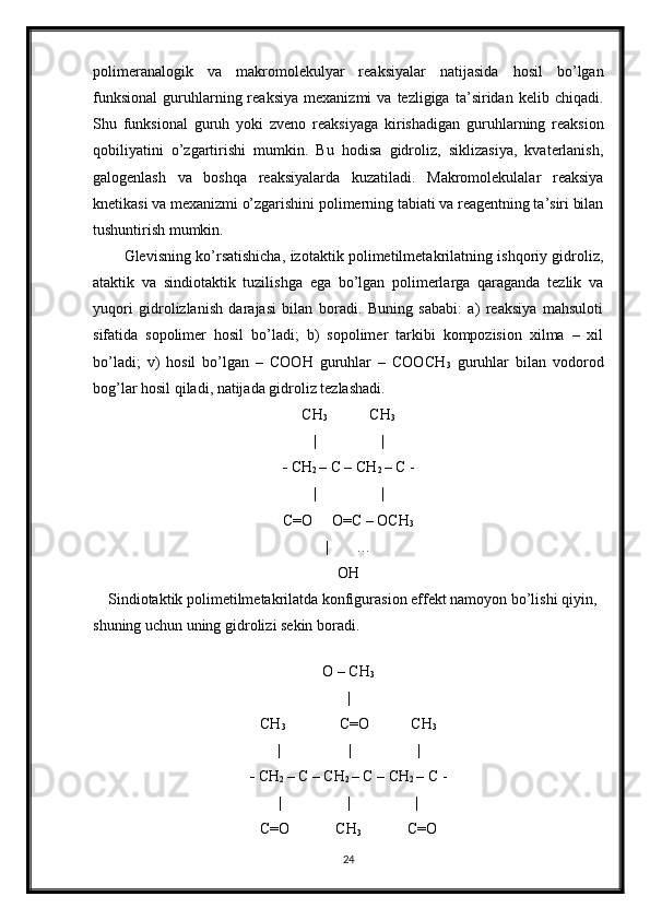 polimeranalogik   va   makromolekulyar   reaksiyalar   natijasida   hosil   bo’lgan
funksional   guruhlarning  reaksiya   mexanizmi   va  tezligiga   ta’siridan  kelib   chiqadi.
Shu   funksional   guruh   yoki   zveno   reaksiyaga   kirishadigan   guruhlarning   reaksion
qobiliyatini   o’zgartirishi   mumkin.   Bu   hodisa   gidroliz,   siklizasiya,   kvaterlanish,
galogenlash   va   boshqa   reaksiyalarda   kuzatiladi.   Makromolekulalar   reaksiya
knetikasi va mexanizmi o’zgarishini polimerning tabiati va reagentning ta’siri bilan
tushuntirish mumkin.
Glevisning ko’rsatishicha, izotaktik polimetilmetakrilatning ishqoriy gidroliz,
ataktik   va   sindiotaktik   tuzilishga   ega   bo’lgan   polimerlarga   qaraganda   tezlik   va
yuqori   gidrolizlanish   darajasi   bilan   boradi.   Buning   sababi:   a)   reaksiya   mahsuloti
sifatida   sopolimer   hosil   bo’ladi;   b)   sopolimer   tarkibi   kompozision   xilma   –   xil
bo’ladi;   v)   hosil   bo’lgan   –   COOH   guruhlar   –   COOCH
3   guruhlar   bilan   vodorod
bog’lar hosil qiladi, natijada gidroliz tezlashadi. 
CH
3            CH
3
|                 |
-  CH
2  – C – CH
2  – C -
|                 |
C=O     O=C – OCH
3
|       …
OH
    Sindiotaktik polimetilmetakrilatda konfigurasion effekt namoyon bo’lishi qiyin, 
shuning uchun uning gidrolizi sekin boradi.
                                 
O – CH
3
|
CH
3               C=O           CH
3
|                  |                 |
-  CH
2  – C – CH
2  – C – CH
2  – C -
|                 |                 |
C=O            CH
3             C=O
24 