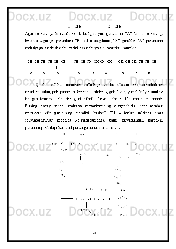 |                                   |
O – CH
3                          O – CH
3
Agar   reaksiyaga   kirishish   kerak   bo’lgan   yon   guruhlarni   “A”   bilan,   reaksiyaga
kirishib   ulgurgan   guruhlarni   “B”   bilan   belgilansa,   “B”   guruhlar   “A”   guruhlarni
reaksiyaga kirishish qobiliyatini oshirishi yoki susaytirishi mumkin.
  –CH
2 –CH–CH
2 –CH–CH
2 –CH–      –CH
2 –CH–CH
2 –CH–CH
2 –CH–    –CH
2 –CH–CH
2 –CH–CH
2 –CH–    
         |              |               |                      |              |              |                   |               |              |                 
      A             A              A                       A               B             A                  B              B             B
“Qo’shni   effekti”   namoyon   bo’ladigan   va   bu   effektni   aniq   ko’rsatadigan
misol, masalan; poli-paranitro fenilmetakrilatning gidrolizi quyimolekulyar anologi
bo’lgan   izomoy   kislotasining   nitrofenil   efiriga   nisbatan   104   marta   tez   boradi.
Buning   asosiy   sababi   reaksiya   mexanizmining   o’zgarishidir;   sopolimerdagi
murakkab   efir   guruhining   gidrolizi   “tashqi”   OH   –   ionlari   ta’sirida   emas
(quyimolekulyar   modelda   ko’rsatilganidek),   balki   zaryadlangan   karboksil
guruhining efirdagi karbonil guruhiga hujumi natijasidadir.
25 