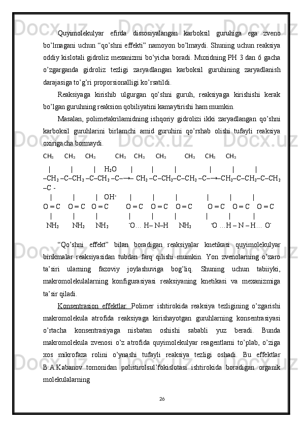 Quyimolekulyar   efirda   dissosiyalangan   karboksil   guruhiga   ega   zveno
bo’lmagani uchun “qo’shni  effekti” namoyon bo’lmaydi. Shuning uchun reaksiya
oddiy kislotali gidroliz mexanizmi bo’yicha boradi. Muxidning PH 3 dan 6 gacha
o’zgarganda   gidroliz   tezligi   zaryadlangan   karboksil   guruhining   zaryadlanish
darajasiga to’g’ri proporsionalligi ko’rsatildi.
Reaksiyaga   kirishib   ulgurgan   qo’shni   guruh,   reaksiyaga   kirishishi   kerak
bo’lgan guruhning reaksion qobiliyatini kamaytirishi ham mumkin.
Masalan,   polimetakrilamidning   ishqoriy   gidrolizi   ikki   zaryadlangan   qo’shni
karboksil   guruhlarini   birlamchi   amid   guruhini   qo’rshab   olishi   tufayli   reaksiya
oxirigacha bormaydi.
CH
3             CH
3            CH
3                     CH
3          CH
3             CH
3                     CH
3            CH
3            CH
3             
    |            |            |      H
2 O         |           |            |                     |            |              |
–CH
2   –C–CH
2   –C–CH
2   –C–→– CH
2   –C–CH
2 –C–CH
2   –C–→–CH
2 –C–CH
2 –C–CH
2
–C -
     |            |            |    OH -
          |            |            |                 |            |              |
O = C
        O = C
       O = C
                 O = C
        O = C
        O = C
          
     O = C
        O = C
        O = C
     |            |            |                  |            |            |                 |            |             |             
  NH
2              NH
2            NH
2                -
O… H– N–H      NH
2             -
O …H – N – H… O -
  
        
“Qo’shni   effekt”   bilan   boradigan   reaksiyalar   knetikasi   quyimolekulyar
birikmalar   reaksiyasidan   tubdan   farq   qilishi   mumkin.   Yon   zvenolarning   o’zaro
ta’siri   ularning   fazoviy   joylashuviga   bog’liq.   Shuning   uchun   tabiiyki,
makromolekulalarning   konfigurasiyasi   reaksiyaning   knetikasi   va   mexanizmiga
ta’sir qiladi.
Konsentrasion   effektlar.   Polimer   ishtirokida   reaksiya   tezligining   o’zgarishi
makromolekula   atrofida   reaksiyaga   kirishayotgan   guruhlarning   konsentrasiyasi
o’rtacha   konsentrasiyaga   nisbatan   oshishi   sababli   yuz   beradi.   Bunda
makromolekula   zvenosi   o’z   atrofida   quyimolekulyar   reagentlarni   to’plab,   o’ziga
xos   mikrofaza   rolini   o’ynashi   tufayli   reaksiya   tezligi   oshadi.   Bu   effektlar
B.A.Kabanov   tomonidan   polistirolsul’fokislotasi   ishtirokida   boradigan   organik
molekulalarning 
26 