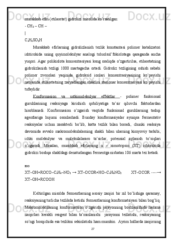 murakkab efiri (etilasetat) gidrolizi misolida ko’rsatilgan: 
- CH
2  – CH –   
|
C
6 H
4 SO
3 H
Murakkab   efirlarning   gidrolizlanish   tezlik   konstantasi   polimer   katalizatori
ishtirokida   uning   quyimolekulyar   analogi   toluolsul’fokislotaga   qaraganda   ancha
yuqori.   Agar   polikislota   konsentrasiyasi   keng  oraliqda   o’zgartirilsa,   etilasetatning
gidrolizlanish   tezligi   1000   martagacha   ortadi.   Gidroliz   tezligining   oshish   sababi
polimer   zvenolari   yaqinida   gidroksid   ionlari   konsentrasiyasining   ko’payishi
natijasida etilasetatning zaryadlangan shaklini stasionar konsentrasiyasi ko’payishi
tufaylidir.
Konformasion   va   ustkimolekulyar   effektlar   -   polimer   funksional
guruhlarining   reaksiyaga   kirishish   qobiliyatiga   ta’sir   qiluvchi   faktorlardan
hisoblanadi.   Konformasion   o’zgarish   vaqtida   funksional   guruhlarning   tashqi
agentlariga   hujumi   osonlashadi.   Bunday   konformasiyalar   ayniqsa   fermentativ
reaksiyalar   uchun   xarakterli   bo’lib,   katta   tezlik   bilan   boradi,   chunki   reaksiya
davomida   avvalo   makromolekulalarning   shakli   bilan   ularning   kimyoviy   tarkibi,
ichki   molekulyar   va   molekulalararo   ta’sirlar,   potensial   aylanish   to’siqlari
o’zgaradi.   Masalan,   murakkab   efirlarning   α   –   ximotripsin   (XT)   ishtirokida
gidrolizi boshqa shakldagi denaturlangan fermentga nisbatan 106 marta tez ketadi.
 
H2O
XT–OH+ROCO–C
6 H
4 –NO
2   → XT–OCOR+HO–C
6 H
4 NO
2              XT–OCOR ----→
XT–OH+RCOOH
Keltirilgan   misolda   fermentlarning   asosiy   zanjiri   bir   xil   bo’lishiga   qaramay,
reaksiyaning turlicha tezlikda ketishi fermentlarning konformatsiyasi bilan bog’liq.
Makromolekulaning   konformatsion   o’zgarishi   jarayonning   boshlanishida   hamma
zanjirlari   kerakli   reagent   bilan   ta’minlanishi     jarayonni   tezlatishi,   reaksiyaning
so’ngi bosqichida esa tezlikni sekinlatishi ham mumkin.  Ayrim hollarda zanjirning
27 