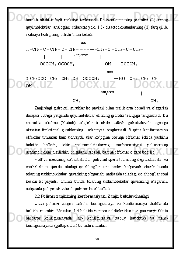 buralib   olishi   tufayli   reaksiya   tezlashadi.   Polivenilatetatning   gidrolizi   (1),   uning
quyimolekular   analoglari etilasetat yoki 1,3- diasetookbutanlarning (2) farq qilib,
reaksiya tezligining ortishi bilan ketadi.
                                                    
H2O
1. –CH
2  – C – CH
2  – C – CH
2  – -------→ –CH
2  – C – CH
2  – C – CH
2  –
                  |               |             - CH
3 COOH                    
|               |            
             OCOCH
3   OCOCH
3                                                OH         OCOCH
3
                                                                            
2H2O
2. CH
3 OCO
  – CH
2  – CH
2  – CH – OCOCH
3  –  -------→ HO -  CH
2  – CH
2  – CH – 
OH
                                               
|                        - 2CH
3 COOH                                            
|                       
                                            CH
3                                                                                   CH
3
Zanjirdagi gidroksil guruhlar ko’payishi  bilan tezlik orta boradi va o’zgarish
darajasi 20%ga yetganda quyimolekular efirning gidroliz tezligiga tenglashadi. Bu
sharoitda   o’ralma   (klubok)   to’g’rilanib   olishi   tufayli   gidrolizlovchi   agentga
nisbatan   funksional   guruhlarning     imkoniyati   tenglashadi.   Birgina   konformatsion
effektlar   umuman   kam   uchraydi,   ular   ko’pgina   boshqa   effektlar   ichida   yashirin
holatda   bo’ladi,   lekin   makromolekulaning   konformatsiyasi   polimerning
ustkimolekular tuzilishini belgilashi sababli, barcha effektlar o’zaro bog’liq. 
Volf va meosning ko’rsatishicha, polivinil sperti tolasining degidrolanishi  va
cho’zilishi   natijasida   toladagi   qo’shbog’lar   soni   keskin   ko’payadi,   chunki   bunda
tolaning ustkimolekular  qavatining o’zgarishi natijasida toladagi qo’shbog’lar soni
keskin   ko’payadi.,   chunki   bunda   tolaning   ustkimolekular   qavatining   o’zgarishi
natijasida poliyin strukturali polimer hosil bo’ladi.
2.2 Polimer zanjirining konformasiyasi. Zanjir bukiluvchanligi
Uzun   polimer   zanjiri   turlicha   konfigurasiya   va   konformasiya   shakllarida
bo`lishi mumkin. Masalan, 1-4 holatda izopren qoldiqlaridan tuzilgan zanjir ikkita
barqaror   konfigurasiyada:   sis-   konfigurasiya   (tabiiy   kauchuk)   va   trans-
konfigurasiyada (guttapercha) bo`lishi mumkin:
28 