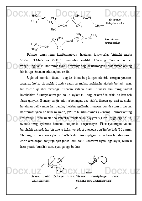 Polimer   zanjirining   konformasiyasi   haqidagi   tasavvurlar   birinchi   marta
V.Kun,   G.Mark   va   Ye.Gut   tomonidan   kiritildi.   Ularning   fikricha   polimer
zanjirining har xil konformasiyasi kimyoviy bog`lar uzilmagan holda zvenolarning
bir-biriga nisbatan erkin aylanishidir.
Uglerod   atomlari   faqat   -   bog`lar   bilan   bog`langan   alohida   olingan   polimer
zanjirini ko`rib chiqaylik. Bunday zanjir zvenolari issiklik harakatida bo`ladi, ya'ni
bir   zveno   qo`shni   zvenoga   nisbatan   aylana   oladi.   Bunday   zanjirning   valent
burchaklari fiksasiyalanmagan bo`lib, aylanish - bog`lar atrofida erkin bo`lsin deb
faraz qilaylik. Bunday zanjir erkin a'zolangan deb atalib, fazoda qo`shni zvenolar
holatidan qat'iy nazar har qanday holatni egallashi mumkin. Bunday zanjir har xil
konformasiyada bo`lishi mumkin, ya'ni u bukiluvchandir (9-rasm). Polimerlarning
real zanjirli molekulalarida valent burchaklar aniq qiymat (109°28') ga ega bo`lib,
zvenolarning   aylanma   harakati   natijasida   o`zgarmaydi.   Fiksasiyalangan   valent
burchakli zanjirda har bir zveno holati yonidagi zvenoga bog`liq bo`ladi (10-rasm).
Shuning   uchun   erkin   aylanish   bo`ladi   deb   faraz   qilganimizda   ham   bunday   zanjir
erkin   a'zolangan   zanjirga   qaraganda   kam   sonli   konformasiyani   egallaydi,   lekin   u
ham yaxshi bukilish xususiyatiga ega bo`ladi.
29 