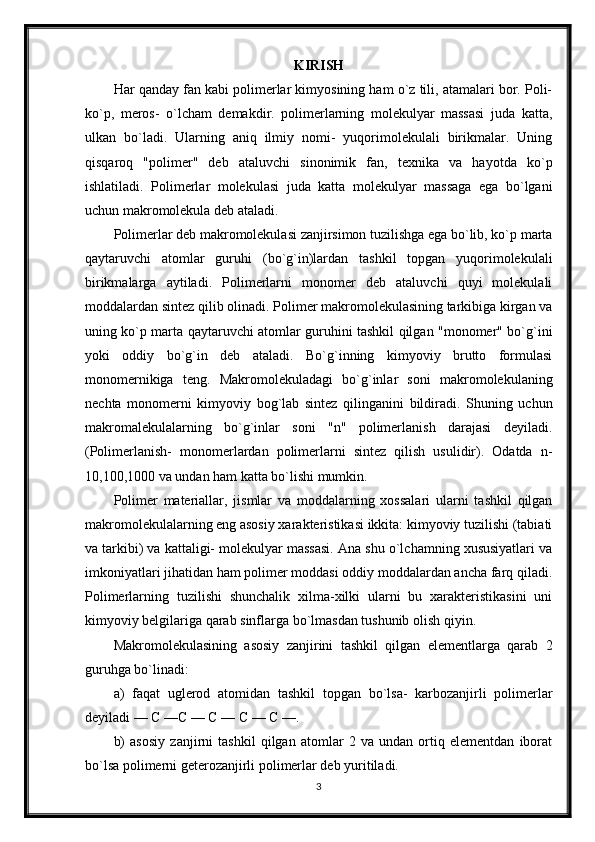 KIRISH
Har qanday fan kabi polimerlar kimyosining ham o`z tili, atamalari bor. Poli-
ko`p,   meros-   o`lcham   demakdir.   polimerlarning   molekulyar   massasi   juda   katta,
ulkan   bo`ladi.   Ularning   aniq   ilmiy   nomi-   yuqorimolekulali   birikmalar.   Uning
qisqaroq   "polimer"   deb   ataluvchi   sinonimik   fan,   texnika   va   hayotda   ko`p
ishlatiladi.   Polimerlar   molekulasi   juda   katta   molekulyar   massaga   ega   bo`lgani
uchun makromolekula deb ataladi.
Polimerlar deb makromolekulasi zanjirsimon tuzilishga ega bo`lib, ko`p marta
qaytaruvchi   atomlar   guruhi   (bo`g`in)lardan   tashkil   topgan   yuqorimolekulali
birikmalarga   aytiladi.   Polimerlarni   monomer   deb   ataluvchi   quyi   molekulali
moddalardan sintez qilib olinadi. Polimer makromolekulasining tarkibiga kirgan va
uning ko`p marta qaytaruvchi atomlar guruhini tashkil qilgan "monomer" bo`g`ini
yoki   oddiy   bo`g`in   deb   ataladi.   Bo`g`inning   kimyoviy   brutto   formulasi
monomernikiga   teng.   Makromolekuladagi   bo`g`inlar   soni   makromolekulaning
nechta   monomerni   kimyoviy   bog`lab   sintez   qilinganini   bildiradi.   Shuning   uchun
makromalekulalarning   bo`g`inlar   soni   "n"   polimerlanish   darajasi   deyiladi.
(Polimerlanish-   monomerlardan   polimerlarni   sintez   qilish   usulidir).   Odatda   n-
10,100,1000 va undan ham katta bo`lishi mumkin.
Polimer   materiallar,   jismlar   va   moddalarning   xossalari   ularni   tashkil   qilgan
makromolekulalarning eng asosiy xarakteristikasi ikkita: kimyoviy tuzilishi (tabiati
va tarkibi) va kattaligi- molekulyar massasi. Ana shu o`lchamning xususiyatlari va
imkoniyatlari jihatidan ham polimer moddasi oddiy moddalardan ancha farq qiladi.
Polimerlarning   tuzilishi   shunchalik   xilma-xilki   ularni   bu   xarakteristikasini   uni
kimyoviy belgilariga qarab sinflarga bo`lmasdan tushunib olish qiyin.
Makromolekulasining   asosiy   zanjirini   tashkil   qilgan   elementlarga   qarab   2
guruhga bo`linadi:
a)   faqat   uglerod   atomidan   tashkil   topgan   bo`lsa-   karbozanjirli   polimerlar
deyiladi — С —С — С — С — С —.
b)   asosiy   zanjirni   tashkil   qilgan   atomlar   2   va   undan   ortiq   elementdan   iborat
bo`lsa polimerni geterozanjirli polimerlar deb yuritiladi.
3 