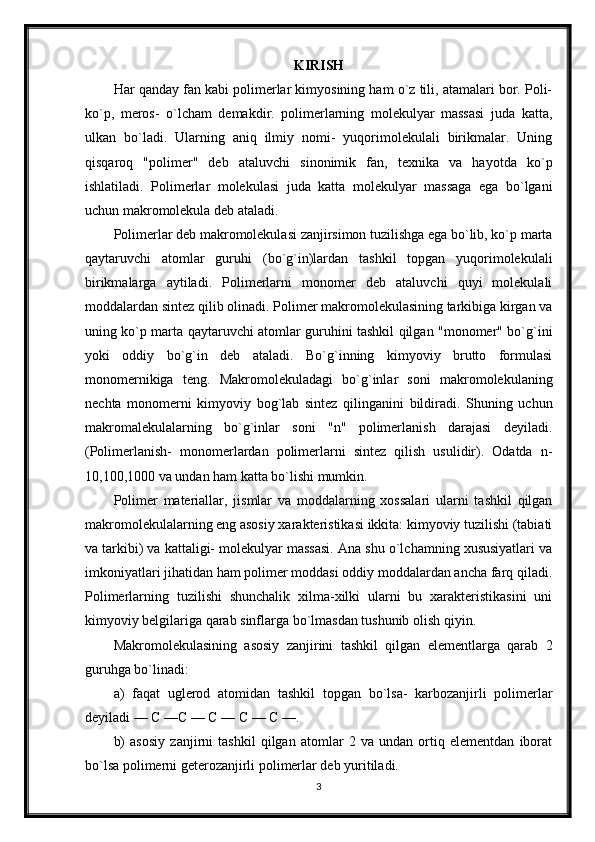 KIRISH
Har qanday fan kabi polimerlar kimyosining ham o`z tili, atamalari bor. Poli-
ko`p,   meros-   o`lcham   demakdir.   polimerlarning   molekulyar   massasi   juda   katta,
ulkan   bo`ladi.   Ularning   aniq   ilmiy   nomi-   yuqorimolekulali   birikmalar.   Uning
qisqaroq   "polimer"   deb   ataluvchi   sinonimik   fan,   texnika   va   hayotda   ko`p
ishlatiladi.   Polimerlar   molekulasi   juda   katta   molekulyar   massaga   ega   bo`lgani
uchun makromolekula deb ataladi.
Polimerlar deb makromolekulasi zanjirsimon tuzilishga ega bo`lib, ko`p marta
qaytaruvchi   atomlar   guruhi   (bo`g`in)lardan   tashkil   topgan   yuqorimolekulali
birikmalarga   aytiladi.   Polimerlarni   monomer   deb   ataluvchi   quyi   molekulali
moddalardan sintez qilib olinadi. Polimer makromolekulasining tarkibiga kirgan va
uning ko`p marta qaytaruvchi atomlar guruhini tashkil qilgan "monomer" bo`g`ini
yoki   oddiy   bo`g`in   deb   ataladi.   Bo`g`inning   kimyoviy   brutto   formulasi
monomernikiga   teng.   Makromolekuladagi   bo`g`inlar   soni   makromolekulaning
nechta   monomerni   kimyoviy   bog`lab   sintez   qilinganini   bildiradi.   Shuning   uchun
makromalekulalarning   bo`g`inlar   soni   "n"   polimerlanish   darajasi   deyiladi.
(Polimerlanish-   monomerlardan   polimerlarni   sintez   qilish   usulidir).   Odatda   n-
10,100,1000 va undan ham katta bo`lishi mumkin.
Polimer   materiallar,   jismlar   va   moddalarning   xossalari   ularni   tashkil   qilgan
makromolekulalarning eng asosiy xarakteristikasi ikkita: kimyoviy tuzilishi (tabiati
va tarkibi) va kattaligi- molekulyar massasi. Ana shu o`lchamning xususiyatlari va
imkoniyatlari jihatidan ham polimer moddasi oddiy moddalardan ancha farq qiladi.
Polimerlarning   tuzilishi   shunchalik   xilma-xilki   ularni   bu   xarakteristikasini   uni
kimyoviy belgilariga qarab sinflarga bo`lmasdan tushunib olish qiyin.
Makromolekulasining   asosiy   zanjirini   tashkil   qilgan   elementlarga   qarab   2
guruhga bo`linadi:
a)   faqat   uglerod   atomidan   tashkil   topgan   bo`lsa-   karbozanjirli   polimerlar
deyiladi — С —С — С — С — С —.
b)   asosiy   zanjirni   tashkil   qilgan   atomlar   2   va   undan   ortiq   elementdan   iborat
bo`lsa polimerni geterozanjirli polimerlar deb yuritiladi.
3