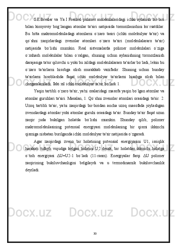 S.E.Bresler   va   Ya.I   Frenkel   polimer   molekulalaridagi   ichki   aylanish   bir-biri
bilan   kimyoviy   bog`langan   atomlar   ta'siri   natijasida   tormozlanishini   ko`rsatdilar.
Bu   bitta   makromolekuladagi   atomlarni   o`zaro   tasiri   (ichki   molekulyar   ta'sir)   va
qo`shni   zanjirlardagi   zvenolar   atomlari   o`zaro   ta'siri   (molekulalararo   ta'sir)
natijasida   bo`lishi   mumkin.   Real   sistemalarda   polimer   molekulalari   o`ziga
o`xshash   molekulalar   bilan   o`ralgan,   shuning   uchun   aylanishning   tormozlanish
darajasiga ta'sir qiluvchi u yoki bu xildagi molekulalararo ta'sirlar bo`ladi, lekin bu
o`zaro   ta'sirlarni   hisobga   olish   murakkab   vazifadir.   Shuning   uchun   bunday
ta'sirlarni   hisoblashda   faqat   ichki   molekulyar   ta'sirlarni   hisobga   olish   bilan
chegaralaniladi. Ikki xil ichki molekulyar ta'sir bo`ladi:1.
Yaqin tartibli o`zaro ta'sir, ya'ni oralaridagi masofa yaqin bo`lgan atomlar va
atomlar guruhlari ta'siri. Masalan, 1. Qo`shni zvenolar atomlari orasidagi ta'sir. 2.
Uzoq   tartibli   ta'sir,   ya'ni   zanjirdagi   bir-biridan   ancha   uzoq   masofada   joylashgan
zvenolardagi atomlar yoki atomlar guruhi orasidagi ta'sir. Bunday ta'sir faqat uzun
zanjir   juda   bukilgan   holatda   bo`lishi   mumkin.   Shunday   qilib,   polimer
makromolekulasining   potensial   energiyasi   molekulaning   bir   qismi   ikkinchi
qismiga nisbatan burilganda ichki molekulyar ta'sir natijasida o`zgaradi.
Agar   zanjirdagi   zveno   bir   holatining   potensial   energiyasini   U1,   issiqlik
harakati   tufayli   vujudga   kelgan   holatini   U2   desak,   bir   holatdan   ikkinchi   holatga
o`tish   energiyasi   Δ U=U2-1   bo`ladi   (11-rasm).   Energiyalar   farqi   Δ U   polimer
zanjirining   bukiluvchanligini   belgilaydi   va   u   termodinamik   bukiluvchanlik
deyiladi.
30 