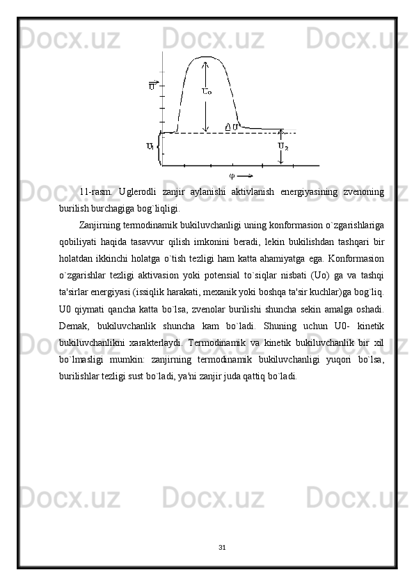 11-rasm.   Uglerodli   zanjir   aylanishi   aktivlanish   energiyasining   zvenoning
burilish burchagiga bog`liqligi. 
Zanjirning termodinamik bukiluvchanligi uning konformasion o`zgarishlariga
qobiliyati   haqida   tasavvur   qilish   imkonini   beradi,   lekin   bukilishdan   tashqari   bir
holatdan   ikkinchi   holatga   o`tish   tezligi   ham   katta   ahamiyatga   ega.   Konformasion
o`zgarishlar   tezligi   aktivasion   yoki   potensial   to`siqlar   nisbati   (Uo)   ga   va   tashqi
ta'sirlar energiyasi (issiqlik harakati, mexanik yoki boshqa ta'sir kuchlar)ga bog`liq.
U0   qiymati   qancha   katta   bo`lsa,   zvenolar   burilishi   shuncha   sekin   amalga   oshadi.
Demak,   bukiluvchanlik   shuncha   kam   bo`ladi.   Shuning   uchun   U0-   kinetik
bukiluvchanlikni   xarakterlaydi.   Termodinamik   va   kinetik   bukiluvchanlik   bir   xil
bo`lmasligi   mumkin:   zanjirning   termodinamik   bukiluvchanligi   yuqori   bo`lsa,
burilishlar tezligi sust bo`ladi, ya'ni zanjir juda qattiq bo`ladi.
31