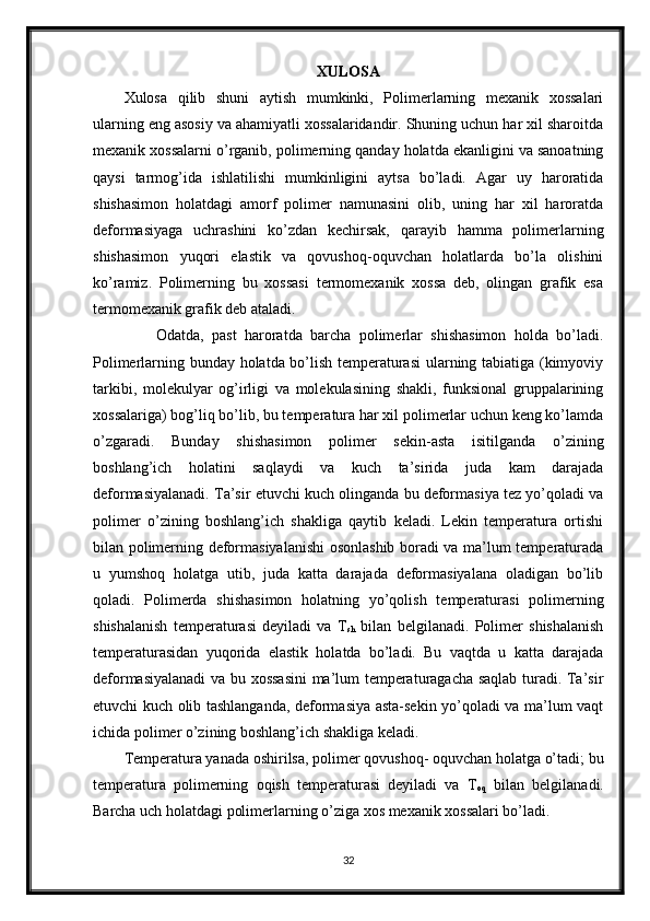 XULOSA
Xulosa   qilib   shuni   aytish   mumkinki,   Polimerlarning   mexanik   xossalari
ularning eng asosiy va ahamiyatli xossalaridandir. Shuning uchun har xil sharoitda
mexanik xossalarni o’rganib, polimerning qanday holatda ekanligini va sanoatning
qaysi   tarmog’ida   ishlatilishi   mumkinligini   aytsa   bo’ladi.   Agar   uy   haroratida
shishasimon   holatdagi   amorf   polimer   namunasini   olib,   uning   har   xil   haroratda
deformasiyaga   uchrashini   ko’zdan   kechirsak,   qarayib   hamma   polimerlarning
shishasimon   yuqori   elastik   va   qovushoq-oquvchan   holatlarda   bo’la   olishini
ko’ramiz.   Polimerning   bu   xossasi   termomexanik   xossa   deb,   olingan   grafik   esa
termomexanik grafik deb ataladi.
        Odatda,   past   haroratda   barcha   polimerlar   shishasimon   holda   bo’ladi.
Polimerlarning bunday holatda bo’lish temperaturasi  ularning tabiatiga (kimyoviy
tarkibi,   molekulyar   og’irligi   va   molekulasining   shakli,   funksional   gruppalarining
xossalariga) bog’liq bo’lib, bu temperatura har xil polimerlar uchun keng ko’lamda
o’zgaradi.   Bunday   shishasimon   polimer   sekin-asta   isitilganda   o’zining
boshlang’ich   holatini   saqlaydi   va   kuch   ta’sirida   juda   kam   darajada
deformasiyalanadi. Ta’sir etuvchi kuch olinganda bu deformasiya tez yo’qoladi va
polimer   o’zining   boshlang’ich   shakliga   qaytib   keladi.   Lekin   temperatura   ortishi
bilan polimerning deformasiyalanishi  osonlashib boradi va ma’lum temperaturada
u   yumshoq   holatga   utib,   juda   katta   darajada   deformasiyalana   oladigan   bo’lib
qoladi.   Polimerda   shishasimon   holatning   yo’qolish   temperaturasi   polimerning
shishalanish   temperaturasi   deyiladi   va   T
sh   bilan   belgilanadi.   Polimer   shishalanish
temperaturasidan   yuqorida   elastik   holatda   bo’ladi.   Bu   vaqtda   u   katta   darajada
deformasiyalanadi va bu xossasini  ma’lum temperaturagacha saqlab turadi. Ta’sir
etuvchi kuch olib tashlanganda, deformasiya asta-sekin yo’qoladi va ma’lum vaqt
ichida polimer o’zining boshlang’ich shakliga keladi. 
Temperatura yanada oshirilsa, polimer qovushoq- oquvchan holatga o’tadi; bu
temperatura   polimerning   oqish   temperaturasi   deyiladi   va   T
oq   bilan   belgilanadi.
Barcha uch holatdagi polimerlarning o’ziga xos mexanik xossalari bo’ladi.
32 