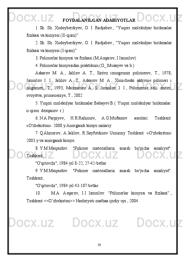 FOYDALANILGAN ADABIYOTLAR
1. Sh.   Sh.   Xudoyberdiyev,   O.   I.   Radjabov.,   “Yuqori   molekulyar   birikmalar
fizikasi va kimyosi (II-qism)”
2. Sh.   Sh.   Xudoyberdiyev,   O.   I.   Radjabov.,   “Yuqori   molekulyar   birikmalar
fizikasi va kimyosi (I-qism)”
3. Polimerlar kimyosi va fizikasi (M.Asqarov, I.Ismoilov)
4. Polimerlar kimyosidan praktikum (O_.Musayev va b.)
Askarov   M.   A.,   Jalilov   A.   T.,   Sintez   ionogennix   polimerov,   T.,   1978;
Ismoilov   I.   I.,   Jalilov   A.   T.,   Askarov   M.   A.,   Ximicheski   aktivnie   polimeri   i
oligomeri,   T.,   1993;   Maxsumov   A.   S,   Ismoilov   I.   I.,   Polimernie   soli:   sintez,
svoystva, primeneniye, T., 2002
5. Yuqori   molekulyar  birikmalar.Babayev.B.(   Yuqori   molekulyar   birikmalar.
ii-qism. dexqanov  r.)
6. N.A.Parpiyev,   H.R.Rahimov,   A.G.Muftaxov.   asoslari.   Toshkent.
«O'zbekiston». 2000 y.Anorganik kimyo nazariy 
7. Q.Ahmerov,   A.Jalilov,   R.Sayfutdinov   Umumiy   Toshkent.   «O'zbekiston»
2003 y.va anorganik kimyo.
8. Y.M.Maqsudov.   "Polimer   materiallarni   sinash   bo'yicha   amaliyot".
Toshkent,
"O'qituvchi", 1984 yil 8-22, 27-42-betlar
9. Y.M.Maqsudov.   "Polimer   materiallarni   sinash   bo'yicha   amaliyot".
Toshkent,
"O'qituvchi", 1984 yil 43-107-betlar
10.   M.A.   Asqarov,   I.I   Ismoilov.   “Polimerlar   kimyosi   va   fizikasi”.,
Toshkent <<O’zbekiston>> Nashriyoti-matbaa ijodiy uyi., 2004
33 