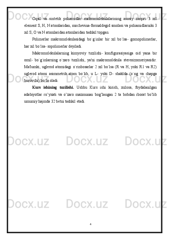 Oqsil   va   sintetik   poliamidlar   makromolekulalarining   asosiy   zanjiri   3   xil
element S, H, N atomlaridan, mochevina-formaldegid smolasi va poliamidlarniki 3
xil S, O va N atomlaridan atomlaridan tashkil topgan.
Polimerlar   makromolekulasidagi   bo`g`inlar   bir   xil   bo`lsa-   gomopolimerlar,
har xil bo`lsa- sopolimerlar deyiladi.
Makromolekulalarning   kimyoviy   tuzilishi-   konfigurasiyasiga   oid   yana   bir
omil-   bo`g`inlarning   o`zaro   tuzilishi,   ya'ni   makromolekula   stereoizomeriyasidir.
Ma'lumki,   uglerod   atomidagi   o`rinbosarlar   2   xil   bo`lsa   (R   va   H,   yoki   R1   va   R2)
uglerod   atomi   asimmetrik   atom   bo`lib,   u   L-   yoki   D-   shaklda   (o`ng   va   chapga
buruvchi) bo`la oladi.
Kurs   ishining   tuzilishi.   Ushbu   Kurs   ishi   kirish,   xulosa,   foydalanilgan
adabiyotlar   ro’yxati   va   o’zaro   mazmunan   bog’langan   2   ta   bobdan   iborat   bo’lib
umumiy hajmda 32 betni tashkil etadi.
4