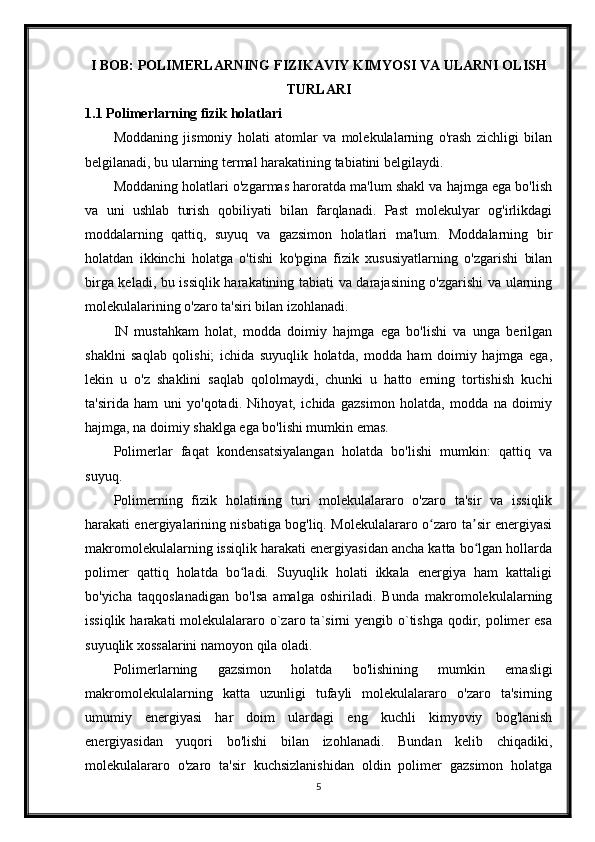 I BOB: POLIMERLARNING FIZIKAVIY KIMYOSI VA ULARNI OLISH
TURLARI
1.1 Polimerlarning fizik holatlari
Moddaning   jismoniy   holati   atomlar   va   molekulalarning   o'rash   zichligi   bilan
belgilanadi, bu ularning termal harakatining tabiatini belgilaydi.
Moddaning holatlari o'zgarmas haroratda ma'lum shakl va hajmga ega bo'lish
va   uni   ushlab   turish   qobiliyati   bilan   farqlanadi.   Past   molekulyar   og'irlikdagi
moddalarning   qattiq,   suyuq   va   gazsimon   holatlari   ma'lum.   Moddalarning   bir
holatdan   ikkinchi   holatga   o'tishi   ko'pgina   fizik   xususiyatlarning   o'zgarishi   bilan
birga keladi, bu issiqlik harakatining tabiati va darajasining o'zgarishi va ularning
molekulalarining o'zaro ta'siri bilan izohlanadi.
IN   mustahkam   holat,   modda   doimiy   hajmga   ega   bo'lishi   va   unga   berilgan
shaklni   saqlab   qolishi;   ichida   suyuqlik   holatda,   modda   ham   doimiy   hajmga   ega,
lekin   u   o'z   shaklini   saqlab   qololmaydi,   chunki   u   hatto   erning   tortishish   kuchi
ta'sirida   ham   uni   yo'qotadi.   Nihoyat,   ichida   gazsimon   holatda,   modda   na   doimiy
hajmga, na doimiy shaklga ega bo'lishi mumkin emas.
Polimerlar   faqat   kondensatsiyalangan   holatda   bo'lishi   mumkin:   qattiq   va
suyuq.
Polimerning   fizik   holatining   turi   molekulalararo   o'zaro   ta'sir   va   issiqlik
harakati energiyalarining nisbatiga bog'liq. Molekulalararo o zaro ta sir energiyasiʻ ʼ
makromolekulalarning issiqlik harakati energiyasidan ancha katta bo lgan hollarda	
ʻ
polimer   qattiq   holatda   bo ladi.   Suyuqlik   holati   ikkala   energiya   ham   kattaligi	
ʻ
bo'yicha   taqqoslanadigan   bo'lsa   amalga   oshiriladi.   Bunda   makromolekulalarning
issiqlik harakati  molekulalararo o`zaro ta`sirni  yengib o`tishga  qodir, polimer  esa
suyuqlik xossalarini namoyon qila oladi.
Polimerlarning   gazsimon   holatda   bo'lishining   mumkin   emasligi
makromolekulalarning   katta   uzunligi   tufayli   molekulalararo   o'zaro   ta'sirning
umumiy   energiyasi   har   doim   ulardagi   eng   kuchli   kimyoviy   bog'lanish
energiyasidan   yuqori   bo'lishi   bilan   izohlanadi.   Bundan   kelib   chiqadiki,
molekulalararo   o'zaro   ta'sir   kuchsizlanishidan   oldin   polimer   gazsimon   holatga
5 