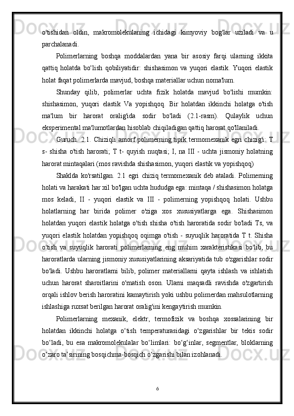 o'tishidan   oldin,   makromolekulaning   ichidagi   kimyoviy   bog'lar   uziladi   va   u
parchalanadi.
Polimerlarning   boshqa   moddalardan   yana   bir   asosiy   farqi   ularning   ikkita
qattiq   holatda   bo‘lish   qobiliyatidir:   shishasimon   va   yuqori   elastik.   Yuqori   elastik
holat faqat polimerlarda mavjud, boshqa materiallar uchun noma'lum.
Shunday   qilib,   polimerlar   uchta   fizik   holatda   mavjud   bo'lishi   mumkin:
shishasimon,   yuqori   elastik   Va   yopishqoq.   Bir   holatdan   ikkinchi   holatga   o'tish
ma'lum   bir   harorat   oralig'ida   sodir   bo'ladi   (2.1-rasm).   Qulaylik   uchun
eksperimental ma'lumotlardan hisoblab chiqiladigan qattiq harorat qo'llaniladi.
Guruch.  2.1.  Chiziqli  amorf  polimerning tipik termomexanik  egri   chizig'i:  T
s-   shisha   o'tish   harorati;   T   t-   quyish   nuqtasi;   I,   na   III   -   uchta   jismoniy   holatning
harorat mintaqalari (mos ravishda shishasimon, yuqori elastik va yopishqoq)
Shaklda   ko'rsatilgan.   2.1   egri   chiziq   termomexanik   deb   ataladi.   Polimerning
holati va harakati har xil bo'lgan uchta hududga ega: mintaqa / shishasimon holatga
mos   keladi,   II   -   yuqori   elastik   va   III   -   polimerning   yopishqoq   holati.   Ushbu
holatlarning   har   birida   polimer   o'ziga   xos   xususiyatlarga   ega.   Shishasimon
holatdan   yuqori   elastik   holatga   o'tish   shisha   o'tish   haroratida   sodir   bo'ladi   Ts,   va
yuqori  elastik holatdan yopishqoq oqimga o'tish - suyuqlik haroratida T t. Shisha
o'tish   va   suyuqlik   harorati   polimerlarning   eng   muhim   xarakteristikasi   bo'lib,   bu
haroratlarda ularning jismoniy xususiyatlarining aksariyatida tub o'zgarishlar sodir
bo'ladi.   Ushbu   haroratlarni   bilib,   polimer   materiallarni   qayta   ishlash   va   ishlatish
uchun   harorat   sharoitlarini   o'rnatish   oson.   Ularni   maqsadli   ravishda   o'zgartirish
orqali ishlov berish haroratini kamaytirish yoki ushbu polimerdan mahsulotlarning
ishlashiga ruxsat berilgan harorat oralig'ini kengaytirish mumkin.
Polimerlarning   mexanik,   elektr,   termofizik   va   boshqa   xossalarining   bir
holatdan   ikkinchi   holatga   o‘tish   temperaturasidagi   o‘zgarishlar   bir   tekis   sodir
bo‘ladi,   bu   esa   makromolekulalar   bo‘limlari:   bo‘g‘inlar,   segmentlar,   bloklarning
o‘zaro ta’sirining bosqichma-bosqich o‘zgarishi bilan izohlanadi.
6 