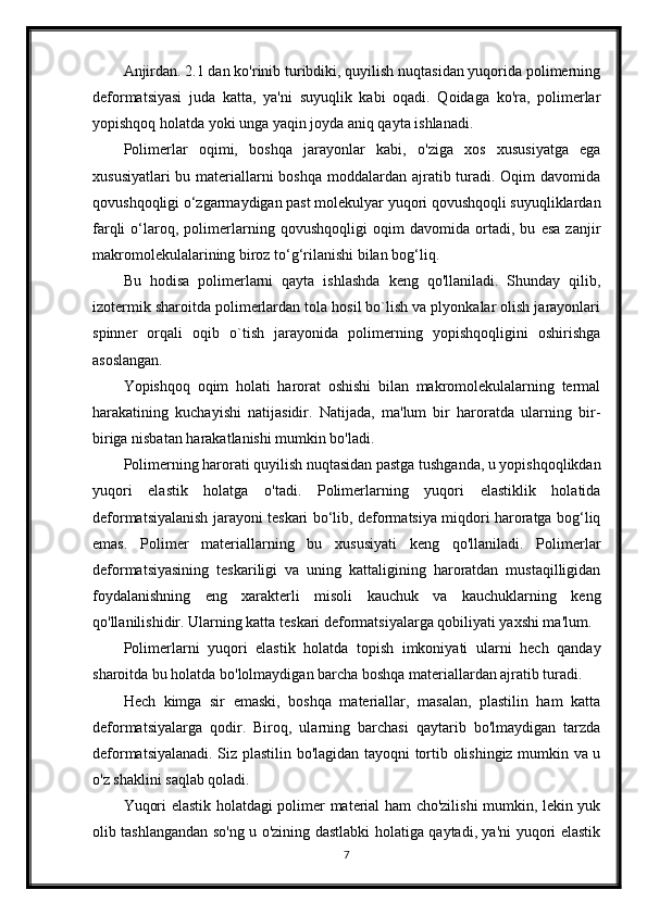 Anjirdan. 2.1 dan ko'rinib turibdiki, quyilish nuqtasidan yuqorida polimerning
deformatsiyasi   juda   katta,   ya'ni   suyuqlik   kabi   oqadi.   Qoidaga   ko'ra,   polimerlar
yopishqoq holatda yoki unga yaqin joyda aniq qayta ishlanadi.
Polimerlar   oqimi,   boshqa   jarayonlar   kabi,   o'ziga   xos   xususiyatga   ega
xususiyatlari  bu materiallarni boshqa moddalardan ajratib turadi. Oqim davomida
qovushqoqligi o‘zgarmaydigan past molekulyar yuqori qovushqoqli suyuqliklardan
farqli   o‘laroq,   polimerlarning   qovushqoqligi   oqim   davomida   ortadi,   bu   esa   zanjir
makromolekulalarining biroz to‘g‘rilanishi bilan bog‘liq.
Bu   hodisa   polimerlarni   qayta   ishlashda   keng   qo'llaniladi.   Shunday   qilib,
izotermik sharoitda polimerlardan tola hosil bo`lish va plyonkalar olish jarayonlari
spinner   orqali   oqib   o`tish   jarayonida   polimerning   yopishqoqligini   oshirishga
asoslangan.
Yopishqoq   oqim   holati   harorat   oshishi   bilan   makromolekulalarning   termal
harakatining   kuchayishi   natijasidir.   Natijada,   ma'lum   bir   haroratda   ularning   bir-
biriga nisbatan harakatlanishi mumkin bo'ladi.
Polimerning harorati quyilish nuqtasidan pastga tushganda, u yopishqoqlikdan
yuqori   elastik   holatga   o'tadi.   Polimerlarning   yuqori   elastiklik   holatida
deformatsiyalanish jarayoni teskari bo‘lib, deformatsiya miqdori haroratga bog‘liq
emas.   Polimer   materiallarning   bu   xususiyati   keng   qo'llaniladi.   Polimerlar
deformatsiyasining   teskariligi   va   uning   kattaligining   haroratdan   mustaqilligidan
foydalanishning   eng   xarakterli   misoli   kauchuk   va   kauchuklarning   keng
qo'llanilishidir. Ularning katta teskari deformatsiyalarga qobiliyati yaxshi ma'lum.
Polimerlarni   yuqori   elastik   holatda   topish   imkoniyati   ularni   hech   qanday
sharoitda bu holatda bo'lolmaydigan barcha boshqa materiallardan ajratib turadi.
Hech   kimga   sir   emaski,   boshqa   materiallar,   masalan,   plastilin   ham   katta
deformatsiyalarga   qodir.   Biroq,   ularning   barchasi   qaytarib   bo'lmaydigan   tarzda
deformatsiyalanadi. Siz plastilin bo'lagidan tayoqni tortib olishingiz mumkin va u
o'z shaklini saqlab qoladi.
Yuqori elastik holatdagi polimer material ham cho'zilishi  mumkin, lekin yuk
olib tashlangandan so'ng u o'zining dastlabki holatiga qaytadi, ya'ni yuqori elastik
7 