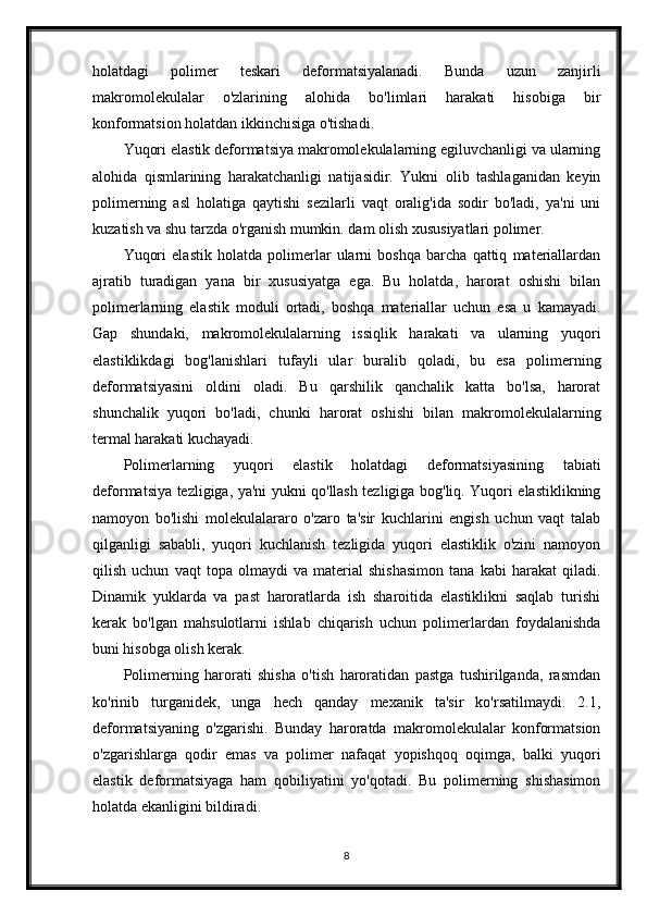 holatdagi   polimer   teskari   deformatsiyalanadi.   Bunda   uzun   zanjirli
makromolekulalar   o'zlarining   alohida   bo'limlari   harakati   hisobiga   bir
konformatsion holatdan ikkinchisiga o'tishadi.
Yuqori elastik deformatsiya makromolekulalarning egiluvchanligi va ularning
alohida   qismlarining   harakatchanligi   natijasidir.   Yukni   olib   tashlaganidan   keyin
polimerning   asl   holatiga   qaytishi   sezilarli   vaqt   oralig'ida   sodir   bo'ladi,   ya'ni   uni
kuzatish va shu tarzda o'rganish mumkin. dam olish xususiyatlari polimer.
Yuqori   elastik   holatda   polimerlar   ularni   boshqa   barcha   qattiq   materiallardan
ajratib   turadigan   yana   bir   xususiyatga   ega.   Bu   holatda,   harorat   oshishi   bilan
polimerlarning   elastik   moduli   ortadi,   boshqa   materiallar   uchun   esa   u   kamayadi.
Gap   shundaki,   makromolekulalarning   issiqlik   harakati   va   ularning   yuqori
elastiklikdagi   bog'lanishlari   tufayli   ular   buralib   qoladi,   bu   esa   polimerning
deformatsiyasini   oldini   oladi.   Bu   qarshilik   qanchalik   katta   bo'lsa,   harorat
shunchalik   yuqori   bo'ladi,   chunki   harorat   oshishi   bilan   makromolekulalarning
termal harakati kuchayadi.
Polimerlarning   yuqori   elastik   holatdagi   deformatsiyasining   tabiati
deformatsiya tezligiga, ya'ni yukni qo'llash tezligiga bog'liq. Yuqori elastiklikning
namoyon   bo'lishi   molekulalararo   o'zaro   ta'sir   kuchlarini   engish   uchun   vaqt   talab
qilganligi   sababli,   yuqori   kuchlanish   tezligida   yuqori   elastiklik   o'zini   namoyon
qilish   uchun   vaqt   topa   olmaydi   va   material   shishasimon   tana   kabi   harakat   qiladi.
Dinamik   yuklarda   va   past   haroratlarda   ish   sharoitida   elastiklikni   saqlab   turishi
kerak   bo'lgan   mahsulotlarni   ishlab   chiqarish   uchun   polimerlardan   foydalanishda
buni hisobga olish kerak.
Polimerning   harorati   shisha   o'tish   haroratidan   pastga   tushirilganda,   rasmdan
ko'rinib   turganidek,   unga   hech   qanday   mexanik   ta'sir   ko'rsatilmaydi.   2.1,
deformatsiyaning   o'zgarishi.   Bunday   haroratda   makromolekulalar   konformatsion
o'zgarishlarga   qodir   emas   va   polimer   nafaqat   yopishqoq   oqimga,   balki   yuqori
elastik   deformatsiyaga   ham   qobiliyatini   yo'qotadi.   Bu   polimerning   shishasimon
holatda ekanligini bildiradi.
8 