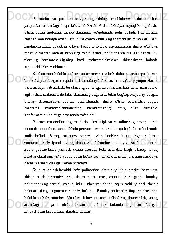 Polimerlar   va   past   molekulyar   og'irlikdagi   moddalarning   shisha   o'tish
jarayonlari o'rtasidagi farqni ta'kidlash kerak. Past molekulyar suyuqlikning shisha
o'tishi   butun   molekula   harakatchanligini   yo'qotganda   sodir   bo'ladi.   Polimerning
shishasimon holatga o'tishi uchun makromolekulaning segmentlari tomonidan ham
harakatchanlikni   yo'qotish   kifoya.   Past   molekulyar   suyuqliklarda   shisha   o'tish   va
mo'rtlik   harorati   amalda   bir-biriga   to'g'ri   keladi,   polimerlarda   esa   ular   har   xil,   bu
ularning   harakatchanligining   ba'zi   makromolekulalari   shishasimon   holatda
saqlanishi bilan izohlanadi.
Shishasimon   holatda   bo'lgan   polimerning   sezilarli   deformatsiyalarga   (ba'zan
bir necha yuz foizgacha) qodir bo'lishi odatiy hol emas. Bu majburiy yuqori elastik
deformatsiya deb ataladi, bu ularning bir-biriga nisbatan harakati bilan emas, balki
egiluvchan makromolekulalar shaklining o'zgarishi bilan bog'liq. Majburiy bo'lgan
bunday   deformatsiya   polimer   qizdirilganda,   shisha   o'tish   haroratidan   yuqori
haroratda   makromolekulalarning   harakatchanligi   ortib,   ular   dastlabki
konformatsion holatiga qaytganda yo'qoladi.
Polimer   materiallarning   majburiy   elastikligi   va   metallarning   sovuq   oqimi
o'rtasida taqqoslash kerak. Ikkala jarayon ham materiallar qattiq holatda bo'lganda
sodir   bo'ladi.   Biroq,   majburiy   yuqori   egiluvchanlikni   ko'rsatadigan   polimer
namunasi   qizdirilganda   uning   shakli   va   o'lchamlarini   tiklaydi.   Bu   "aqlli"   shakl
xotira   polimerlarini   yaratish   uchun   asosdir.   Polimerlardan   farqli   o'laroq,   sovuq
holatda chizilgan, ya'ni sovuq oqim ko'rsatgan metallarni isitish ularning shakli va
o'lchamlarini tiklashga imkon bermaydi.
Shuni ta'kidlash kerakki, ba'zi polimerlar uchun quyilish nuqtasini, ba'zan esa
shisha   o'tish   haroratini   aniqlash   mumkin   emas,   chunki   qizdirilganda   bunday
polimerlarning   termal   yo'q   qilinishi   ular   yopishqoq   oqim   yoki   yuqori   elastik
holatga o'tishga ulgurmasdan sodir bo'ladi. . Bunday polimerlar faqat shishasimon
holatda   bo'lishi   mumkin.   Masalan,   tabiiy   polimer   tsellyuloza,   shuningdek,   uning
asosidagi   bir   qator   efirlar   (xususan,   ballistik   kukunlarning   asosi   bo'lgan
nitroselüloza kabi texnik jihatdan muhim).
9 