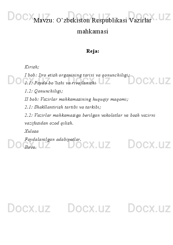 Mavzu:  O’zbekiston Respublikasi Vazirlar
mahkamasi
Reja:
Kirish;                                       
I bob: Ijro  etish  organining tarixi  va qonunchiligi;
1.1: Paydo bo’lishi  va rivojlanishi
1.2: Qonunchiligi;
II bob: Vazirlar  mahkam asining huquqiy maqom i;
2.1: Shakllantirish  tartibi  va tarkibi;
2.2: Vazirlar  mahkam asiga berilgan vakolatlar  va bosh vazirni  
vazifasidan  ozod qilish.
Xulosa
Foydalanilgan adabiyotlar.
Ilova. 