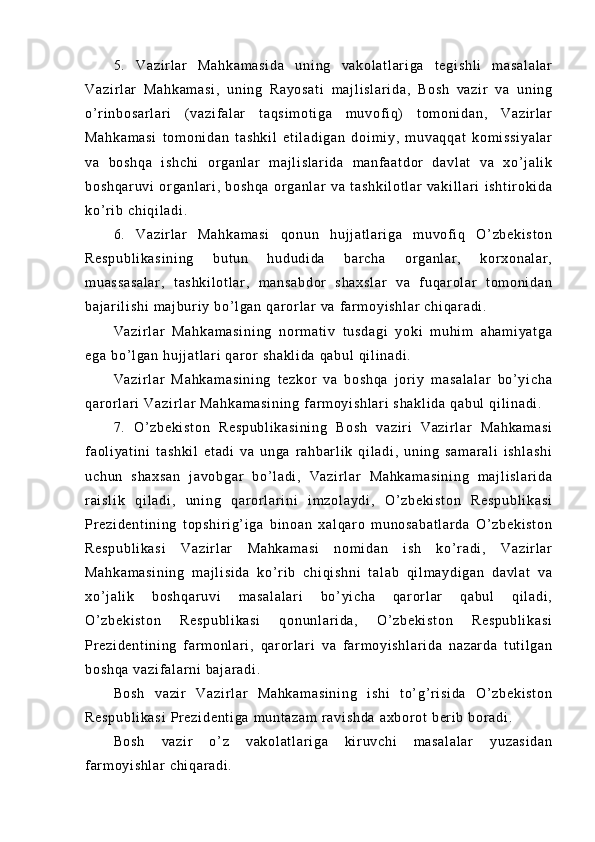 5.   V az i r l ar   M ah ka m a si da   un i n g   va ko l a t l ar i g a   t e gi sh l i   m a sa l a l a r
Va zi r l ar   Ma hk am as i ,   un i n g   Ra yo sa t i   m aj l i sl ar i d a,   B os h   va zi r   va   u ni ng
o’ r i nb os ar l a r i   ( v az i f al ar   t a qs i m ot i g a   m uv of i q)   t o m o ni da n,   V az i r l ar
Ma hk am as i   t om on i d an   t as hk i l   et i l ad i g an   d oi m i y ,   m uv aq qa t   kom i s si ya l a r
va   bo sh qa   i s hc hi   or ga nl ar   m a j l i sl ar i d a   m a nf a at do r   d av l a t   v a   x o’ j al i k
bo sh qa r u vi   or ga nl ar i ,   b os hq a   or ga nl ar   v a   t a sh ki l o t l ar   va ki l l a r i   i s ht i r o ki da
ko’ r i b  c hi qi l a di .
6.   V az i r l ar   M ah ka m a si   qo nu n   hu j j at l ar i g a   m u vof i q   O’ zb ek i s t o n
Re sp ub l i ka si ni ng   bu t u n   hu du di da   b ar c ha   or g an l a r ,   k or x on al ar ,
m u as sa s al ar ,   t a sh ki l o t l ar ,   m a ns ab do r   s ha xs l a r   va   f u qa r ol ar   t om oni da n
ba j a r i l i s hi   m a j b ur i y  bo’ l g an  q ar or l ar   va   f ar m oy i s hl ar  c hi qa r a di .
Va zi r l ar   M ah ka m a si ni ng   n or m at i v   t u sd ag i   yo ki   m uh i m   ah am i y at ga
eg a  b o’ l ga n  hu j j at l ar i   qa r or  s ha kl i d a  q ab ul  q i l i n ad i .
Va zi r l ar   M ah ka m a si ni ng   t ez kor   va   b os hq a   j or i y   m a sa l a l a r   bo’ yi ch a
qa r or l ar i   Va zi r l ar   Ma hk am as i n i n g  f ar m o yi sh l a r i  s ha kl i d a  q ab ul   qi l i n ad i .
7.   O’ zb ek i s t o n   Re sp ub l i ka si ni ng   Bo sh   va zi r i   V az i r l ar   M ah ka m a si
f a ol i ya t i ni   t as hk i l   et ad i   va   un ga   r a hb ar l i k   qi l ad i ,   u ni ng   s am ar al i   i sh l a sh i
uc hu n   s ha xs an   j av ob ga r   b o’ l ad i ,   Va zi r l ar   M ah ka m a si ni ng   m aj l i s l a r i da
r ai sl i k   q i l ad i ,   un i n g   q ar or l a r i ni   i m z ol ay di ,   O ’ z be ki st on   R es pu bl i k as i
Pr e zi de nt i n i n g   t o ps hi r i g’ i ga   b i n oa n   xa l q ar o   m u no sa ba t l ar da   O’ z be ki st on
Re sp ub l i ka si   Va zi r l ar   Ma hk am as i   n om i d an   i sh   ko’ r ad i ,   V az i r l ar
Ma hk am as i n i n g   m aj l i s i d a   k o’ r i b   c hi qi sh ni   t al ab   qi l m a yd i g an   da vl at   v a
xo’ j a l i k   b os hq ar uv i   m as al al ar i   bo’ yi ch a   qar or l ar   qa bu l   q i l ad i ,
O’ z be ki st on   R es pu bl i k as i   q on un l ar i d a,   O ’ z be ki st on   Re sp ub l i ka si
Pr e zi de nt i n i n g   f ar m on l ar i ,   qar or l ar i   v a   f ar m oyi sh l a r i da   n az ar da   t u t i l g an
bo sh qa   va zi f a l a r n i   ba j ar ad i .
Bo sh   va zi r   V az i r l ar   Ma hk am as i n i n g   i sh i   t o’ g’ r i si da   O ’ z be ki st on
Re sp ub l i ka si   Pr e zi de nt i g a  m unt az am   r a vi sh da   ax bor ot  b er i b  b or a di .
Bo sh   va zi r   o’ z   v ak ol at l a r i ga   ki r uv ch i   m as al al ar   y uz as i d an
f ar m o yi s hl ar   ch i q ar a di . 