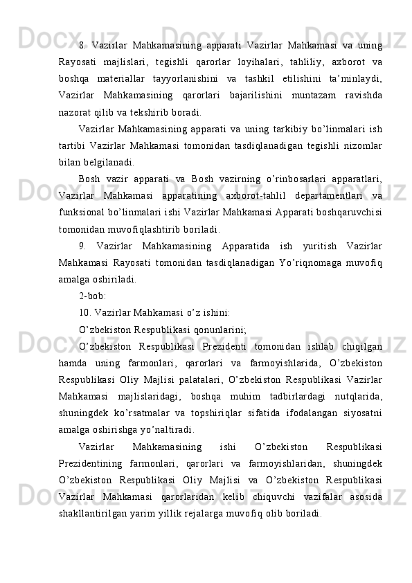 8.   V az i r l ar   M ah ka m a si ni ng   ap pa r a t i   V az i r l ar   M ah ka m a si   v a   u ni ng
Ra yo sa t i   m aj l i sl ar i ,   t eg i s hl i   q ar or l a r   l o yi h al ar i ,   t ah l i l i y ,   ax bo r o t   va
bo sh qa   m a t e r i al l ar   t ay yo r l a ni sh i n i   v a   t as hk i l   e t i l i sh i n i   t a’ m i n l a yd i ,
Va zi r l ar   Ma hk am as i n i n g   q ar or l a r i   b aj ar i l i sh i n i   m u nt az am   r av i s hd a
na zo r a t   qi l i b  va  t ek sh i r i b  b or a di .
Va zi r l ar   Ma hk am as i n i n g   a pp ar at i   va   u ni ng   t ar k i b i y   b o’ l i nm al ar i   i s h
t ar t i bi   V az i r l ar   M ah ka m a si   t om on i d an   t a sd i q l a na di ga n   t eg i s hl i   n i z om l ar
bi l a n  be l g i l an ad i .
Bo sh   va zi r   a pp ar a t i   va   B os h   v az i r n i n g   o’ r i n bo sa r l ar i   a pp ar at l ar i ,
Va zi r l ar   M ah ka m a si   a pp ar at i n i n g   a xb or o t - t ah l i l   d ep ar t am en t l ar i   v a
f un ks i o na l   b o’ l i n m a l a r i   i s hi   Va zi r l ar   Ma hk am as i   A pp ar at i   bo sh qa r u vc hi si
t o m o ni da n  m u vof i q l a sh t i r i b  bor i l a di .
9.   V az i r l ar   M ah ka m a si ni ng   Ap par at i d a   i sh   yur i t i sh   Va zi r l ar
Ma hk am as i   R ay os at i   t o m o ni d an   t a sd i q l a na di ga n   Y o’ r i q no m a ga   m uv of i q
am al ga   os hi r i l ad i .
2- b ob :  
10 .  Va zi r l ar   Ma hk am as i  o’ z  i s hi ni :
O’ z be ki st on  R es pu bl i k as i  q on un l ar i n i ;
O’ z be ki st on   R es pu bl i k as i   Pr ez i d en t i   t om on i d an   i sh l a b   c hi qi l g an
ha m d a   u ni n g   f ar m o nl ar i ,   qa r or l ar i   va   f ar m oy i s hl ar i d a,   O’ zb ek i s t o n
Re sp ub l i ka si   Ol i y   M aj l i si   p al at al ar i ,   O’ zb ek i s t o n   R es pu bl i k as i   V az i r l ar
Ma hk am as i   m aj l i s l a r i da gi ,   b os hq a   m uh i m   t ad bi r l ar da gi   n ut ql ar i da ,
sh un i n gd ek   ko’ r s at m a l a r   va   t op sh i r i q l a r   si f a t i da   i f od al an ga n   s i y os at ni
am al ga   os hi r i sh ga   yo’ na l t i r a di .
Va zi r l ar   Ma hk am as i n i n g   i sh i   O’ zb ek i s t o n   R es pu bl i k as i
Pr e zi de nt i n i n g   f ar m o nl ar i ,   qar or l ar i   va   f ar m oyi sh l a r i da n,   sh un i n gd ek
O’ z be ki st on   Re sp ub l i ka si   O l i y   M aj l i si   v a   O’ z be ki st on   R es pu bl i k as i
Va zi r l ar   Ma hk am as i   q ar o r l a r i da n   ke l i b   ch i q uv ch i   va zi f a l a r   as os i d a
sh ak l l an t i r i l g an  y ar i m   yi l l i k  r e j a l a r g a  m u vof i q  o l i b  bor i l a di . 