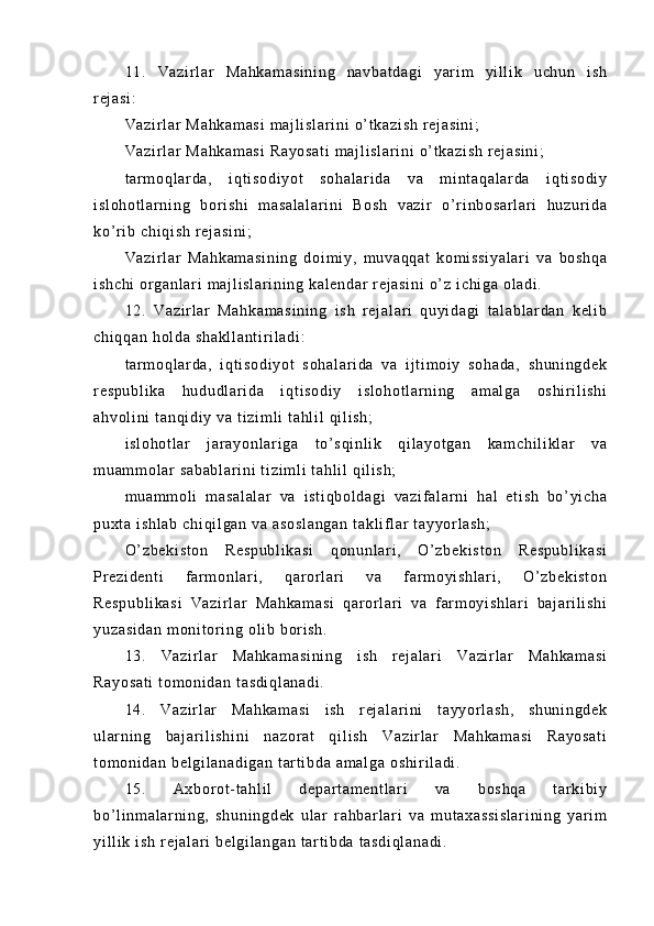 11 .   Va zi r l ar   Ma hk am as i n i n g   n av ba t d ag i   ya r i m   yi l l i k   uc hu n   i s h
r ej as i :
Va zi r l ar   Ma hk am as i  m aj l i sl ar i n i   o’ t ka zi sh   r ej as i n i ;
Va zi r l ar   Ma hk am as i  R ay os at i   m a j l i s l a r i ni  o’ t k az i s h  r ej as i n i ;
t ar m o ql ar da ,   i q t i s od i y ot   so ha l a r i da   va   m i n t a qa l a r d a   i q t i so di y
i s l o ho t l ar ni ng   bor i s hi   m as al al ar i n i   B os h   v az i r   o’ r i nb os ar l a r i   hu zur i d a
ko’ r i b  c hi qi sh   r e j a si ni ;
Va zi r l ar   Ma hk am as i n i n g   d oi m i y ,   m u va qq at   kom i s si ya l a r i   v a   bo sh qa
i s hc hi   or g an l a r i  m aj l i s l a r i ni ng  k al en da r   r e j a si ni   o’ z  i ch i g a  ol ad i .
12 .   V az i r l ar   Ma hk am as i n i n g   i s h   r ej al ar i   qu yi da gi   t a l a bl ar da n   k el i b
ch i q qa n  h ol d a  s ha kl l a nt i r i l ad i :
t ar m o ql ar da ,   i qt i so di yo t   so ha l a r i da   v a   i j t i m o i y   so ha da ,   s hu ni ng de k
r e sp ub l i ka   hu du dl a r i da   i qt i s od i y   i sl oh ot l a r n i n g   am al ga   os hi r i l i s hi
ah vo l i ni  t an qi di y  va  t i z i m l i   t a hl i l  q i l i s h;
i s l o ho t l ar   j ar a yo nl ar i g a   t o’ sq i n l i k   qi l a yo t g an   ka m c hi l i kl ar   va
m u am m o l ar  s ab ab l a r i ni   t i zi m l i  t ah l i l   qi l i s h;
m u am m o l i   m a sa l a l a r   va   i s t i qb ol da gi   va zi f a l a r n i   h al   et i s h   bo’ yi ch a
pu xt a  i s hl ab   ch i q i l ga n  va   as os l a ng an   t a kl i f l a r   t a yy or l as h;
O’ z be ki st on   R es pu bl i k as i   q on un l ar i ,   O’ zb ek i s t o n   Re sp ub l i ka si
Pr e zi de nt i   f ar m on l ar i ,   qa r or l ar i   v a   f ar m oy i s hl ar i ,   O’ z be ki st on
Re sp ub l i ka si   Va zi r l ar   Ma hk am as i   q ar o r l a r i   v a   f ar m o yi s hl ar i   b aj ar i l i sh i
yu za si da n   m o ni t or i ng  o l i b  bor i s h.
13 .   V az i r l ar   Ma hk am as i n i n g   i s h   r ej al ar i   Va zi r l ar   Ma hk am as i
Ra yo sa t i  t om on i d an  t as di ql an ad i .
14 .   Va zi r l ar   Ma hk am as i   i sh   r ej al ar i ni   t ay yo r l as h,   sh un i n gd ek
ul ar n i n g   b aj ar i l i sh i n i   na zo r a t   q i l i s h   Va zi r l a r   M ah ka m a si   Ra yo sa t i
t o m o ni da n  be l g i l an ad i g an   t ar t i bd a  am al ga   os hi r i l ad i .
15 .   Ax bor ot - t a hl i l   d ep ar t a m e nt l ar i   va   bo sh qa   t ar ki bi y
bo’ l i nm al ar n i n g,   sh un i n gd ek   u l a r   r a hb ar l ar i   v a   m ut ax as si sl a r i ni ng   y ar i m
yi l l i k  i s h  r ej al ar i  b el gi l a ng an   t ar t i bd a  t a sd i q l a na di . 