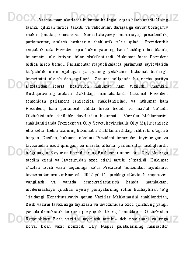      Ba r c ha   m am l a ka t l ar da   hu ku m a t   k ol l e gi al   or g an   hi so bl an ad i .   Un i n g
t a sh ki l   q i l i ni sh   t a r t i bi ,   t ar ki bi   v a   va ko l a t l ar i   dar aj as i g a   da vl at   b os hq ar uv
sh ak l i   ( m u t l aq   m on ar x i y a,   ko ns t i t u t s i y av i y   m o nar xi ya ,   pr ez i d en t l i k ,
pa r l a m e nt ar ,   ar al as h   b os hq ar uv   sh ak l l ar i )   t a ’ s i r   qi l a di .   Pr e zi de nt l i k
r e sp ub l i ka si da   Pr ez i d en t   i j r o   ho ki m i ya t i ni n g   ha m   b os hl i g’ i   hi so bl an i b ,
hu ku m a t n i   o’ z   i xt i y or i   bi l a n   s ha kl l a nt i r ad i .   Hu ku m a t   f aq at   Pr e zi de nt
ol di da   h i s ob   ber ad i .   Par l a m e nt ar   r e sp ub l i ka l a r d a   p ar l am en t   sa yl ov l a r i da
ko’ pc hi l i k   o’ r i n   eg al l a ga n   pa r t i ya ni ng   y et ak ch i s i   hu ku m a t   b os hl i g ’ i
l a vo zi m i ni   o’ z- o’ z i d an   e ga l l ay di .   Z ar ur a t   b o’ l ga nd a   bi r   n ec ha   pa r t i ya
a’ zo l ar i d an   i bor at   ko al i t s i o n   h uk um at   h am   t uz i l i s hi   m u m ki n.
Bo sh qa r u vn i n g   a r a l a sh   sh ak l i da gi   m a m l ak at l a r d a   hu ku m a t   Pr e zi de nt
t o m o ni da n   par l a m e nt   i s ht i r o ki da   s ha kl l a nt i r i l ad i   va   hu ku m a t   ha m
Pr e zi de nt ,   ha m   p ar l am en t   o l d i d a   h i s ob   b er ad i   v a   m as ’ u l   b o’ l ad i .
O’ z be ki st on da   da st l a bk i   da vr l ar da n   h uk um at   -   V az i r l ar   Ma hk am as i n i
sh ak l l an t i r i sh da   Pr ez i d en t   va   Ol i y   So ve t ,   ke yi nc ha l i k   O l i y   M aj l i s   i sh t i r o k
et i b   ke l d i .   L ek i n   ul ar ni n g   h uk um at ni   sh ak l l an t i r i sh da gi   i sh t i r o ki   o’ z ga r i b
bor ga n.   D as t l ab ,   hu ku m a t   a ’ z ol ar i   Pr e zi de nt   t o m o ni da n   t ay i n l a ng an   v a
l a vo zi m d an   o zo d   q i l i ng an ,   bu   m a sa l a ,   al ba t t a,   p ar l am en t d a   t a sd i q l a ni sh i
be l g i l an ga n.   Ke yi nr o q   Pr e zi de nt ni ng   B os h   va zi r   no m z od i n i   Ol i y   M aj l i sg a
t a qd i m   et i s hi   v a   l av oz i m i d an   oz od   e t i sh i   t ar t i bi   o ’ r n at i l di .   Hu ku m a t
a’ zo l ar i   Bo sh   v az i r   t aq di m i g a   k o’ r a   Pr ez i d en t   t om o ni da n   t ay i nl an i b ,
l a vo zi m i da n   oz od   qi l i n ar   e di .   20 07- yi l   11- apr el da gi   «D av l a t   bo sh qa r u vi ni
ya ng i l as h   v a   y an ad a   d em okr at l a sh t i r i sh   ha m d a   m am l ak at ni
m o der ni za t s i y a   qi l i s hd a   si yo si y   p ar t i ya l ar ni ng   r o l i ni   k uc ha yt i r i sh   t o’ g
‘ r i s i d a» gi   K on st i t ut si ya vi y   q on un   Va zi r l a r   M ah ka m a si ni   sh ak l l an t i r i sh ,
Bo sh   v az i r ni   l a vo zi m i ga   t a yi nl as h   v a   l a vo zi m i da n   o zo d   qi l i s hn i n g   y an gi ,
ya na da   d em okr at i k   t a r t i bi ni   j or i y   qi l di .   U ni ng   4- m od da si   «   O’ zb ek i s t o n
Re sp ub l i ka si   B os h   v az i r i ni   t a yi nl as h   t a r t i bi »   d eb   n om l an ad i   va   un ga
ko’ r a,   Bo sh   v az i r   no m z od i   Ol i y   M aj l i s   pa l a t a l a r i ni ng   m an sa bd or 