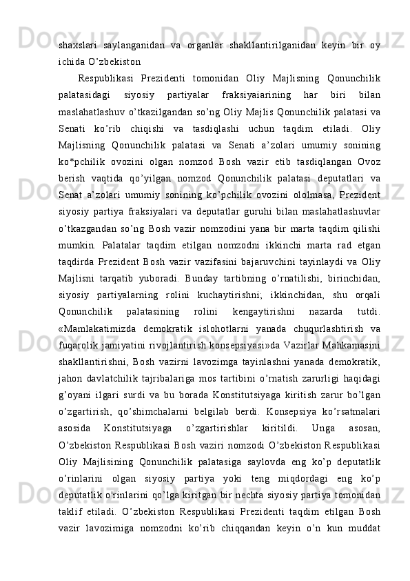 sh ax sl ar i   s ay l a ng an i d an   va   or g an l a r   s ha kl l a nt i r i l ga ni da n   k ey i n   bi r   oy
i c hi da  O ’ z be ki st on  
Re sp ub l i ka si   Pr ez i d en t i   t o m o ni da n   O l i y   M aj l i sn i n g   Q on un ch i l i k
pa l a t a si da gi   si yo si y   pa r t i y al ar   f r ak si ya i a r i ni ng   ha r   bi r i   b i l an
m a sl ah at l a sh uv   o’ t ka zi l g an da n   s o’ ng   O l i y   Ma j l i s   Q on un ch i l i k   p al at as i   v a
Se na t i   ko’ r i b   ch i q i s hi   v a   t as di ql as hi   uc hu n   t a qd i m   et i l a di .   Ol i y
Ma j l i s ni ng   Q on un ch i l i k   p al at as i   v a   S en at i   a’ z ol ar i   um u m i y   so ni ni ng
ko *p ch i l i k   ov oz i n i   o l g an   no m z od   Bo sh   va zi r   e t i b   t as di ql an ga n   Ov oz
be r i s h   v aq t i da   qo’ yi l g an   n om zo d   Qo nu nc hi l i k   pa l a t a si   d ep ut at l ar i   va
Se na t   a’ zo l ar i   um um i y   s on i n i n g   ko ’ p ch i l i k   ov oz i n i   ol ol m a sa ,   Pr e zi de nt
si yo si y   par t i ya   f r ak si ya l a r i   v a   d ep ut at l ar   g ur u hi   b i l an   m as l a ha t l as hu vl ar
o’ t ka zg an da n   so ’ n g   Bo sh   v az i r   no m z od i n i   y an a   bi r   m ar t a   t a qd i m   qi l i s hi
m u m k i n .   Pal at al ar   t aq di m   et i l ga n   no m z od ni   i kk i n ch i   m ar t a   r ad   e t g an
t a qd i r d a   Pr e zi de nt   Bo sh   va zi r   v az i f a si ni   b aj ar uv ch i n i   t ay i n l a yd i   v a   O l i y
Ma j l i s ni   t ar q at i b   y ub or a di .   Bu nd ay   t ar t i b ni n g   o’ r na t i l i s hi ,   b i r i nc hi da n,
si yo si y   par t i ya l a r ni ng   r ol i ni   k uc ha yt i r i sh ni ;   i kk i n ch i d an ,   sh u   or qa l i
Qo nu nc hi l i k   pa l a t a si ni ng   r ol i n i   ke ng ay t i r i s hn i   n az ar da   t ut di .
«M am l a ka t i m i zd a   de m o kr a t i k   i s l o ho t l ar ni   y an ad a   c hu qur l a sh t i r i sh   va
f uq ar ol i k   j am i y at i n i   r i vo j l an t i r i s h   ko ns ep si ya si »d a   Va zi r l ar   Ma hk am as i n i
sh ak l l an t i r i sh ni ,   Bo sh   va zi r ni   l a vo zi m g a   t a yi nl as hn i   ya na da   d em okr at i k ,
j a ho n   da vl at ch i l i k   t aj r i b al ar i g a   m o s   t ar t i b i n i   o’ r n at i s h   z ar ur l i g i   ha qi da gi
g’ o ya ni   i l g ar i   s ur di   v a   b u   bor ad a   K on st i t ut si ya ga   ki r i t i s h   z ar ur   bo’ l g an
o’ z ga r t i r i sh ,   q o’ s hi m c ha l a r n i   be l g i l ab   ber di .   Ko ns ep si ya   ko’ r sa t m al ar i
as os i d a   K on st i t ut si ya ga   o’ zg ar t i r i sh l a r   ki r i t i l di .   Un ga   a so sa n,
O’ z be ki st on   Re sp ub l i ka si   B os h   v az i r i   no m z od i   O’ zb ek i s t o n   R es pu bl i k as i
Ol i y   M aj l i si ni ng   Qo nu nc hi l i k   pa l a t a si ga   s ay l o vd a   en g   ko’ p   de pu t a t l i k
o’ r i nl ar i ni   o l g an   s i y os i y   p ar t i y a   y oki   t en g   m i qd or d ag i   e ng   k o’ p
de pu t a t l i k   o' r i nl a r i ni   qo’ l g a   k i r i t g an   bi r   ne ch t a   s i y os i y   p ar t i ya   t o m o ni d an
t a kl i f   e t i l a di .   O’ zb ek i s t o n   R es pu bl i k as i   Pr e zi de nt i   t aq di m   e t i l g an   Bo sh
va zi r   l av oz i m i g a   n om zo dn i   k o’ r i b   c hi qq an da n   ke yi n   o’ n   k un   m u dd at 