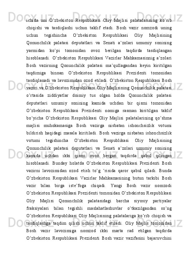 i c hi da   un i   O ’ z be ki st on   R es pu bl i k as i   Ol i y   Ma j l i s i   pa l a t a l a r i ni ng   ko’ r i b
ch i q i s hi   v a   t as di ql as hi   uc hu n   t a kl i f   e t a di .   B os h   v az i r   n om zo di   un i n g
uc hu n   t e gi sh i n ch a   O’ z be ki st on   R es pu bl i k as i   O l i y   M aj l i si ni ng
Qo nu nc hi l i k   pa l a t a si   d ep ut at l ar i   va   S en at i   a’ zo l a r i   um um i y   s on i n i n g
ya r m i da n   ko’ pi   t om on i d an   ov oz   b er i l g an   t a qd i r d a   t a sd i q l a ng an
hi so bl an ad i .   O’ zb ek i s t o n   R es pu bl i k as i   V az i r l ar   M ah ka m a si nn i g   a’ z ol ar i
Bo sh   v az i r ni n g   Qo nu nc hi l i k   pa l a t a si   m a’ q ul l a ga nd an   ke yi n   ki r i t i l g an
t a qd i m i g a   bi no an   O ’ z be ki st on   Re sp ub l i ka si   Pr e zi de nt i   t o m o ni da n
t a sd i q l a na di   v a   l a vo zi m i da n   o zo d   e t i l a di .   O ’ z be ki st on   R es pu bl i k as i   Bo sh
va zi r i   va   O’ z be ki st on   Re sp ub l i ka si   O l i y   Ma j l i s i n i n g   Q on un ch i l i k   pa l a t a si
o’ r t as i d a   zi dd i y at l ar   d oi m i y   t u s   ol ga n   h ol da   Q on un ch i l i k   p al at as i
de pu t a t l ar i   um u m i y   so ni ni ng   ka m i da   u ch da n   b i r   qi sm i   t o m o ni da n
O’ z be ki st on   Re sp ub l i ka si   Pr ez i d en t i   no m i ga   r a sm an   k i r i t i l ga n   t ak l i f
bo’ yi ch a   O’ zb ek i s t o n   R es pu bl i k a si   O l i y   Ma j l i s i   pa l a t a l a r i ni ng   q o’ s hm a
m a j l i s i   m uh ok am as i g a   B os h   v az i r ga   ni sb at an   i sh on ch si zl i k   vo t u m i
bi l d i r i sh   h aq i d ag i   m as al a   ki r i t i l ad i .   Bo sh   va zi r g a   n i s ba t a n   i s ho nc hs i z l i k
vo t u m i   t e gi sh i n ch a   O’ z be ki st on   Re sp ub l i ka si   O l i y   M aj l i si ni ng
Qo nu nc hi l i k   pa l a t a si   d ep ut at l ar i   va   S en at i   a’ zo l a r i   um um i y   s on i n i n g
ka m i da   u ch da n   i kk i   qi sm i   ov oz   ber ga n   t a qd i r da   q ab ul   q i l i n ga n
hi so bl an ad i .   B un da y   ho l a t d a   O’ z be ki st on   R es pu bl i k a si   Pr e zi de nt i   Bo sh
va zi r n i   l a vo zi m i da n   oz od   e t i sh   t o’ g   ‘ r i s i d a   qar or   qa bu l   qi l a di .   Bu nd a
O’ z be ki st on   Re sp ub l i ka si   V az i r l ar   Ma hk am as i n i n g   b ut un   t a r ki bi   Bo sh
va zi r   bi l an   bi r ga   i st e’ f og a   c hi qa di .   Ya ng i   Bo sh   v az i r   n om zo di
O’ z be ki st on   Re sp ub l i ka si   Pr ez i d en t i   t o m o ni da n  O’ zb ek i s t o n   R es pu bl i k as i
Ol i y   Ma j l i s i   Q on un ch i l i k   pa l a t a si da gi   b ar ch a   s i y os i y   pa r t i ya l a r
f r a ks i y al ar i   bi l a n   t e gi sh l i   m a sl ah at l a sh uv l a r   o’ t ka zi l g an da n   s o’ ng
O’ z be ki st on   R es pu bl i k as i   O l i y   Ma j l i s i n i n g   p al at al ar i g a   ko’ r i b   c hi qi sh   va
t a sd i q l a sh ga   t a qd i m   qi l i sh   uc hu n   t a kl i f   et i l ad i .   O l i y   Ma j l i s   t om oni da n
Bo sh   va zi r   l av oz i m i g a   n om zo d   i kk i   m ar t a   r ad   et i l ga n   t aq di r da
O’ z be ki st on   R es pu bl i k as i   Pr ez i d en t i   B os h   va zi r   va zi f as i n i   b aj ar uv ch i n i 