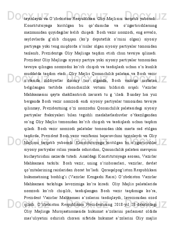 t a yi nl ay di   v a   O’ zb ek i s t o n   R es pu bl i k as i   O l i y   Ma j l i s i n i   t ar qa t i b   yu bor ad i .
Ko ns t i t u t s i y ag a   k i r i t i l ga n   bu   qo’ sh i m ch a   va   o’ zg ar t i r i sh l a r n i n g
m a zm un i d an   q uyi da gi l a r   k el i b   ch i q ad i :   Bo sh   va zi r   n om z od i ,   e ng   av va l o ,
sa yl ov l a r d a   g’ o l i b   c hi qq an   ( ko ’ p   de pu t a t l i k   o’ r n i n i   ol ga n)   si yo si y
pa r t i ya ga   y ok i   t en g   m i q dor da   o’ r i nl ar   ol g an   s i y os i y   p ar t i ya l ar   t o m o ni da n
t a nl an i b ,   Pr e zi de nt ga   Ol i y   M aj l i sg a   t a qd i m   e t i sh   ch un   t av si ya   qi l i na di .
Pr e zi de nt   O l i y   Ma j l i s ga   s i y os i y   p ar t i y a   yo ki   si yo si y   pa r t i ya l a r   t om on i d an
t a vs i y a   qi l i ng an   no m z od ni   ko’ r i b   ch i q i s h   va   t as di ql as h   u ch un   o’ n   ku nl i k
m u dd at da   t a qd i m   et ad i .   O l i y   Ma j l i s   Qo nu nc hi l i k   p al at as i   v a   B os h   v az i r
o’ r t as i d a   zi dd i y at l ar   d oi m i y   t u s   ol ga nd a,   Bo sh   v az i r ga   n i s ba t a n
be l g i l an ga n   t ar t i b da   i sh on ch si zl i k   v ot um i   b i l di r i s h   or qa l i   V az i r l ar
Ma hk am as i n i   q ay t a   s ha kl l a nt i r i s h   z ar ur a t i   t u   g   ‘ i l ad i .   B un da y   h oi   y uz
be r g an da   B os h   va zi r   no m z od i   en di   s i y os i y   p ar t i y al ar   t o m o ni da n   t a vs i y a
qi l i nm a y,   Pr e zi de nt ni ng   o’ zi   n om zo dn i   Qo nu nc hi l i k   pa l a t a si da gi   s i y os i y
pa r t i ya l a r   f r ak si ya l a r i   bi l a n   t eg i s hl i   m a sl ah at l a sh uv l a r   o’ t k az i l ga nd an
so ’ n g   Ol i y   M aj l i s   t o m o ni d an   ko’ r i b   c hi qi sh   va   t as di ql as h   uc hu n   t aq di m
qi l a di .   Bo sh   v az i r   no m z od i   pa l a t a l a r   t o m o ni da n   i k ki   m ar t a   r a d   et i l ga n
t a qd i r d a,   Pr e zi de nt   B os h   va zi r   va zi f as i n i   b aj ar uv ch i n i   t a yi nl ay di   v a   Ol i y
Ma j l i s ni   t ar q at i b   y ub or a di .   Ko ns t i t u t s i y ag a   ki r i t i l ga n   bu   o’ zg ar t i r i s hl ar
si yo si y   par t i ya l a r   r ol i ni   y an ad a   o sh i r i s hn i ,   Qo nu nc hi l i k   pa l a t a si   m a vq ei ni
ku ch ay t i r i s hn i   na za r d a   t ut ad i .   A m a l d ag i   K on st i t ut si ya ga   as os an ,   Va zi r l a r
Ma hk am as i   t ar ki bi :   B os h   va zi r ,   un i n g   o’ r i n bo sa r l ar i ,   va zi r l a r ,   da vl at
qo’ m i t a l ar i n i n g   r ai s l a r i da n   i b or a t   b o’ l ad i .   Qo r a qa l p og’ i s t o n   Re sp ub l i ka si
hu ku m a t i ni ng   bo sh l i g’ i   ( V az i r l ar   Ke ng as hi   R ai si )   O’ zb ek i s t o n   Va zi r l ar
Ma hk am as i   t ar k i b i g a   l a vo zi m i ga   k o’ r a   ki r ad i .   O l i y   Ma j l i s   p al at al ar i d a
no m z od i   ko’ r i b   c hi qi l i b,   t as di ql an ga n   B os h   va zi r   t a qd i m i g a   ko’ r a,
Pr e zi de nt   V az i r l ar   Ma hk am as i   a ’ z ol ar i ni   t a sd i q l a yd i ,   l av oz i m i d an   o zo d
qi l a di .   O’ zb ek i s t o n   R es pu bl i k as i   Pr e zi de nt i n i n g   2 01 8- y i l   28- de ka br da gi
Ol i y   Ma j l i s ga   Mu r o j a at no m a si da   hu ku m a t   a’ zo l a r i ni   par l a m e nt   ol di da
m a s’ ul i y at i n i   o sh i r i s h   ch or a si   s i f at i d a   hu ku m a t   a’ zo l a r i ni   Ol i y   m aj l i s 