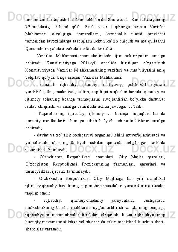 t o m o ni da n   t a sd i q l a sh   t ar t i b i n i   t a kl i f   et di .   Shu   a so sd a   K on st i t ut si ya ni ng
79- m o dd as i g a   5- b an d   qi l i b,   B os h   v az i r   t aq di m i ga   b i n oa n   Va zi r l ar
Ma hk am as i   a’ zo l i gi ga   n om zo dl ar ni ,   ke yi ch al i k   u l a r ni   p r e zi de nt
t o m o ni da n   l av oz i m l ar ga   t as di ql as h   u ch un   ko’ r i b   ch i q i s h   va   m a’ q ul l a sh ni
Qo nu nc hi l i k  pa l a t a si  v ak ol at i   si f a t i da  k i r i t i l di .
  V az i r l ar   M ah ka m a si   m a m l ak at i m i z da   i j r o   h ok i m i y at i n i   am al ga
os hi r a di .   K on st i t ut si ya ga   20 14- yi l   a pr el i d a   k i r i t i l ga n   o’ z ga r t i r i s h
Ko ns t i t u t s i y ad a   Va zi r l ar   M   a hk am as i n i n g   va zi f as i   va   m as ’ u l i ya t i ni   a ni q
be l g i l ab  q o’ y di .  Un ga   as os an ,   Va zi r l ar  M ah ka m a si :  
-   s am ar al i   i qt i so di y,   i j t i m oi y,   m ol i y av i y ,   pu l - kr ed i t   s i y os at i
yur i t i l i sh i ,   f an ,   m ad an i y at ,   t a’ l i m ,   s og ’ l i q ni   sa ql as hn i   h am da   i q t i so di y   va
i j t i m oi y   s oh an i n g   bo sh qa   t ar m o ql ar i ni   r i v oj l an t i r i s h   bo ’ yi ch a   da st ur l a r
i s hl ab   ch i q i l i s hi   va  a m a l g a  o sh i r i l i sh i  u ch un  j av ob ga r   bo’ l a di ;  
-   f u qa r o l ar ni ng   i qt i s od i y ,   i j t i m oi y   va   bo sh qa   hu qu ql ar i   h am da
qo nu ni y   m a nf a at l a r i ni   h i m o ya   qi l i s h   b o’ y i c ha   ch or a - t ad bi r l ar ni   a m a l g a
os hi r a di ;  
-   d av l a t   v a   xo’ j a l i k   bo sh qa r u vi   or ga nl ar i   i s hi ni   m uv of i ql as ht i r ad i   va
yo’ na l t i r a di ,   u l a r n i n g   f a ol i y at i   u st i d an   q on un da   be l g i l an ga n   t ar t i bd a
na zo r a t n i   t a’ m i nl ay di ;
-   O’ zb ek i s t o n   Re sp ub l i ka si   q on un l ar i ,   Ol i y   Ma j l i s   qar or l ar i ,
O’ z be ki st on   R es pu bl i k as i   Pr ez i d en t i ni ng   f a r m o nl ar i ,   q ar or l a r i   va
f ar m o yi s hl ar i  i j r os i n i  t a’ m i n l a yd i ;  
-   O’ zb ek i s t o n   Re sp ub l i ka si   O l i y   M aj l i si ga   har   yi l i   m a m l ak at
i j t i m oi yi qt i s od i y   ha yo t i ni ng   en g   m uh i m   m a sa l a l a r i   y uz as i d an   m a’ r uz al ar
t a qd i m  e t a di ;
-   i q t i so di y,   i j t i m o i y- m a da ni y   j ar a yo nl ar ni   bo sh qa r a di ,
m u l k ch i l i k ni n g   b ar ch a   sh ak l l ar i n i   u yg 'u nl as ht i r i s h   va   ul ar ni ng   t e ng l i g i ,
i q t i so di yo t n i   m on op ol i y al as ht i r i s hd an   c hi qa r i sh ,   bo zor   i q t i so di yo t i ni ng
hu qu qi y   m ex an i z m i ni   i s hg a   so l i sh   as os i d a   e r k i n   t a db i r k or l i k   uc hu n   s ha r t -
sh ar oi t l ar  y ar a t a di ; 