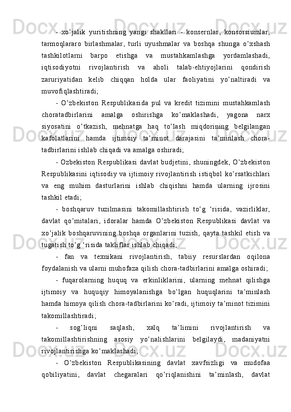 -   xo’ j a l i k   y ur i t i sh ni ng   y an gi   sh ak l l ar i   -   k on se r n l a r ,   ko ns or si um l a r ,
t ar m o ql ar ar o   b i r l as hm al ar ,   t ur l i   u yu sh m a l a r   v a   bo sh qa   s hu ng a   o’ xs ha sh
t a sh ki l o t l ar ni   b ar p o   et i s hg a   va   m us t a hk am l a sh ga   yor da m l as ha di ,
i q t i so di yo t n i   r i vo j l an t i r i s h   va   ah ol i   t al ab - e ht i y oj l ar i ni   qo nd i r i sh
za r ur i y at i d an   ke l i b   c hi qq an   h ol da   ul ar   f ao l i y at i n i   y o’ n al t i r ad i   va
m u vof i q l a sh t i r a di ;  
-   O’ zb ek i s t o n   Re sp ub l i ka si da   p ul   va   kr ed i t   t i z i m i n i   m us t a hk am l a sh
ch or at ad bi r l ar i n i   am al ga   os hi r i sh ga   ko’ m a kl as ha di ,   ya go na   n ar x
si yo sa t i ni   o’ t k az i s h,   m e hn at ga   ha q   t o’ l a sh   m i qd or i ni ng   b el gi l a ng an
ka f ol at l a r i ni   h am da   i j t i m o i y   t a’ m i n ot   d ar a j a si ni   t a’ m i nl as h   ch or a -
t a db i r l ar i ni  i sh l a b  c hi qa di   va  a m a l g a  o sh i r ad i ;  
-   Oz be ki st on   Re sp ub l i ka si   d av l a t   b ud j e t i ni ,   s hu ni ng de k,   O’ zb ek i s t o n
Re sp ub l i ka si ni   i qt i so di y   va   i j t i m o i y   r i v oj l an t i r i s h   i s t i qb ol   k o’ r s at ki ch l a r i
va   e ng   m u hi m   d as t u r l ar i n i   i s hl ab   ch i q i s hn i   ha m d a   u l ar ni ng   i j r o si ni
t a sh ki l  e t a di ;  
-   b os hq ar uv   t u zi l m a si ni   t a ko m i l l as ht i r i s h   t o’ g   ‘ r i si da ,   v az i r l i kl a r ,
da vl at   q o’ m i t al ar i ,   i d or al ar   ha m d a   O’ zb ek i s t o n   R es pu bl i k a si   d av l a t   v a
xo’ j a l i k   bo sh qa r u vi ni ng   b os hq a   or g an l ar i n i   t u zi sh ,   q ay t a   t a sh ki l   et i s h   v a
t u ga t i sh   t o’ g  ‘ r i s i d a  t ak l i f l a r   i s hl ab   ch i q ad i ;  
-   f an   v a   t e xn i k an i   r i v oj l a nt i r i sh ,   t ab i i y   r es ur sl ar da n   o qi l o na
f oy da l a ni sh  v a  ul ar n i   m u hof az a  q i l i s h  c hor a- t a db i r l ar i ni  a m a l g a  os hi r a di ;  
-   f uq ar ol ar n i n g   h uq uq   va   er ki nl i kl ar i ni ,   u l a r n i n g   m eh na t   q i l i sh ga
i j t i m oi y   va   h uq uq i y   h i m oy al an i s hg a   bo’ l g an   h uq uq l ar i n i   t a’ m i nl as h
ha m d a   hi m o ya   qi l i s h   c ho r a- t a db i r l ar i ni   k o’ r ad i ,   i j t i m o i y   t a’ m i n ot   t i zi m i ni
t a ko m i l l as ht i r ad i ;  
-   s og ’ l i q ni   s aq l a sh ,   xa l q   t a’ l i m i n i   r i v oj l a nt i r i sh   va
t a ko m i l l as ht i r i s hn i n g   a so si y   yo’ na l i sh l a r i ni   be l g i l ay di ,   m ad an i y at ni
r i v oj l a nt i r i sh ga   ko’ m a kl as ha di ;  
-   O’ zb ek i s t o n   Re sp ub l i ka si ni ng   d av l a t   x av f s i z l i gi   va   m u do f a a
qo bi l i ya t i ni ,   d av l a t   c he ga r a l a r i   qo ’ r i ql a ni sh i n i   t a’ m i n l a sh ,   d av l a t 