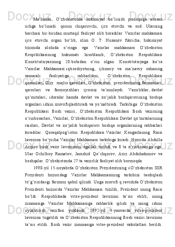 Ma ’ l um ki ,   O’ zb ek i s t o nd a   h ok i m i y at   bo’ l i ni s h   pr i ns i p i g a   as os an
uc hg a   bo’ l i na di :   q on un   ch i q ar u vc hi ,   i j r o   et uv ch i   va   su d.   U l ar ni ng
ba r c ha si   bi r - bi r i d an   m us t a qi l   f aol i y at   o l i b   bor ad i l ar .   Va zi r l a r   m a hk am as i
i j r o   e t u vc hi   or g an   b o’ l i b ,   ol i m   O.   T .   H us an ov   f i kr i c ha ,   h ok i m i y at
t i zi m i da   a l o hi da   o’ r i n ga   eg a.   V az i r l a r   m a hk am as i   O’ zb ek i s t o n
Re sp i b l i ka si ni ng   hu ku m a t i   hi so bl an i b ,   O ’ z be ki st on   Re sp ub l i ka si
Ko ns t i t u t s i y as i n i n g   2 0- bo bi d an   o’ r i n   ol ga n.   Ko ns t i t u t s i y ag a   k o’ r a
Va zi r l ar   M ah ka m a si   i q t i so di yo t n i n g,   i j t i m oi y   v a   m a na vi y   s oh an i n gʼ
sa m a r a l i   f ao l i ya t i ga   r ah bar l i kn i ,   O zb ek i s t o n   R es pu bl i k a si	
ʻ
qo nu nl ar i ,   Ol i y   m aj l i s   qa r or l ar i ,   O’ z be ki st on   pr ez i d en t i ni ng   f ar m o nl a r i ,
qa r or l ar i   va   f ar m oy i s hl ar i   i j r os i n i   t a m i nl ay di .   Va zi r l i k l ar ,	
ʼ   da vl at
qo’ m i t a l ar i ,   i d or a l a r   ha m d a   da vl at   va   x o j al i k   b os hq ar uv i n i n g   bo sh qa
ʻ
or g an l a r i   i sh i n i   m u vof i q l a sh t i r a di   v a   y o n al t i r ad i .   T ar ki bi ga :   O’ zb ek i s t o n	
ʻ
Re sp ub l i ka si   Bo sh   v az i r i ,   O z be ki st on   R es pu bl i k as i   B os h   va zi r ni ng	
ʻ
o r i nb os ar l a r i ,   Va zi r l ar ,   O zb ek i s t o n   Re sp ub l i ka si   Da vl at   q o m i t al ar i ni ng	
ʻ ʻ ʻ
r ai sl ar i ,   Da vl at   v a   xo j a l i k   bo sh qa r u vi   bo sh qa   or g an l a r i ni ng   r a hb ar l ar i	
ʻ
ki r ad i l ar .   Q or a qa l p og ’ i s t o n   Re sp ub l i ka si   Va zi r l ar   K en ga sh i n i n g   R ai si
l a vo zi m i   bo yi ch a   Va zi r l a r   M ah ka m a si   t ar k i b i g a   k i r a di .   H oz i r da   Ab du l l a	
ʻ
Ar i po v   b os h   va zi r   l av oz i m i n i   e ga l l ab   t ur i b di   va   8   t a   o’ r i nb os ar i g a   e ga .
Ul ar   O ch i l bo y   Ra m a t o v,   Ja m s hi d   Qo’ ch qo r o v,   A zi z   Ab du ha ki m o v   v a
bo sh qa l a r .   O’ z be ki st on da  2 7  t a  v az i r l i k  f ao l i y at   ol i b  bor m o qd a.   
19 90- yi l   15- no ya br da   O’ zb ek i s t o n   Pr e zi de nt i n i n g   «O’ zb ek i s t o n   S SR
Pr e zi de nt i   hu zu r i da gi   V az i r l ar   M ah ka m a si ni ng   t ar ki bi ni   t a sd i q l a sh
t o’ g’ r i si da »g i   f ar m o ni   qa bu l   q i l i nd i .   Un ga   m u vo f i   q   r a vi sh da   O’ zb ek i s t o n
Pr e zi de nt i   hu zu r i da   V az i r l ar   M ah ka m a si   t u zi l d i ,   Pr ez i d en t   un i n g   Ra i s i
bo’ l d i .   R es pu bl i k ad a   vi t s e- pr ez i d en t   l a vo zi m i   t a’ si s   et i l i b,   u ni ng
zi m m as i g a   Va zi r l ar   Ma hk am as i g a   r ah ba r l i k   q i l i s h   va   un i n g   i sh i n i
uy us ht i r i s h   v az i f a si   y ukl an di .   1 99 2- y i l   4- ya nv ar d a   v i t s e- pr ez i d en t
l a vo zi m i   t ug at i l di   v a   O’ z be ki st on   R es pu bl i k as i n i n g   Bo sh   v az i r i   l a vo zi m i
t a’ si s   e t i l d i .   Bo sh   va zi r   zi m m as i g a   v i t s e- pr ez i d en t   va ko l a t l ar i   be r i l di . 