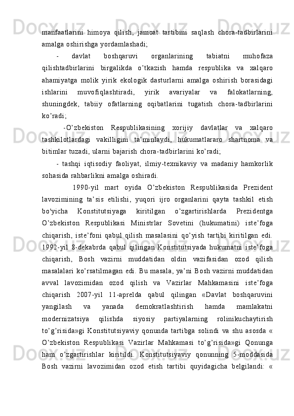 m a nf a at l a r i ni   h i m oy a   qi l i s h,   j a m o at   t ar t i bi n i   sa ql as h   c hor a- t a db i r l ar i ni
am al ga   os hi r i sh ga   yor da m l as ha di ;  
-   da vl at   b os hq ar uv i   or ga nl ar i ni ng   t a bi at ni   m u hof az a
qi l i sh t a db i r l ar i n i   bi r ga l i kd a   o’ t ka zi sh   h am da   r es pu bl i k a   v a   xa l q ar o
ah am i y at ga   m ol i k   y i r i k   e ko l o gi k   d as t u r l ar ni   am al ga   os hi r i sh   b or a si da gi
i s hl ar i n i   m uv of i ql as ht i r ad i ,   yi r i k   av ar i ya l a r   v a   f al ok at l ar ni ng ,
sh un i n gd ek ,   t ab i i y   of a t l ar ni ng   o qi b at l a r i ni   t u ga t i sh   ch or a- t ad bi r l a r i ni
ko’ r ad i ;
  - O ’ z be ki st on   Re sp ub l i ka si ni ng   xor i j i y   da vl at l a r   va   x al qa r o
t a sh ki l o t l ar da gi   v ak i l l i gi ni   t a’ m i nl ay di ,   h uk um a t l ar ar o   s ha r t no m a   va
bi t i m l a r   t u za di ,  ul ar n i   ba j a r i sh   ch or a - t ad bi r l ar i n i   ko’ r ad i ;  
-   t as hq i   i qt i s od i y   f ao l i ya t ,   i l m i y- t ex ni ka vi y   v a   m a da ni y   ha m k or l i k
so ha si da   r ah ba r l i kn i   am al ga   os hi r a di .
      1 99 0- y i l   m ar t   o yi da   O ’ z be ki st on   Re sp ub l i ka si da   Pr e zi de nt
l a vo zi m i ni ng   t a’ si s   e t i l i sh i ,   y uq or i   i j r o   or ga nl ar i ni   qa yt a   t as hk i l   e t i sh
bo 'y i c ha   K on st i t ut si ya ga   ki r i t i l g an   o’ zg ar t i r i sh l a r d a   Pr e zi de nt ga
O’ z be ki st on   Re sp ub l i ka si   M i n i s t r l a r   So ve t i ni   ( hu ku m a t i ni )   i s t e ’ f og a
ch i q ar i s h,   i st e’ f on i   q ab ul   qi l i s h   m a sa l a si ni   q o’ y i s h   t ar t i bi   ki r i t i l g an   ed i .
19 92- yi l   8- d ek ab r d a   qa bu l   qi l i ng an   K on st i t ut si ya da   h uk um at ni   i st e’ f og a
ch i q ar i s h,   B os h   va zi r n i   m ud da t i da n   o l d i n   va zi f as i d an   oz od   qi l i sh
m a sa l a l a r i   k o’ r s at i l m a ga n   e di .   B u   m a sa l a ,   ya ’ n i   B os h   va zi r n i   m ud da t i da n
av va l   l av oz i m i d an   o zo d   qi l i sh   va   V az i r l ar   M ah ka m a si ni   i s t e ’ f o ga
ch i q ar i s h   2 00 7- y i l   11 - a pr e l d a   q ab ul   q i l i ng an   «D av l a t   bo sh qa r u vi ni
ya ng i l as h   v a   y an ad a   d em okr at l a sh t i r i sh   ha m d a   m am l ak at ni
m o der ni za t s i y a   qi l i s hd a   si yo si y   p ar t i ya l ar ni ng   r o l i ni ku ch ay t i r i s h
t o’ g’ r i si da »g i   Ko ns t i t u t s i y av i y   qo nu nd a   t ar t i b ga   so l i nd i   va   sh u   as os da   «
O’ z be ki st on   R es pu bl i k as i   V az i r l ar   M ah ka m a si   t o’ g’ r i si da »g i   Q on un ga
ha m   o’ z ga r t i r i sh l a r   ki r i t i l di .   K on st i t ut si ya vi y   qo nu nn i n g   5- m od da si da
Bo sh   va zi r ni   l a vo zi m i da n   oz od   et i s h   t ar t i bi   qu yi da gi ch a   be l g i l a nd i :   « 