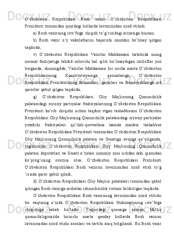 O’ z be ki st on   R es pu bl i k as i   B os h   va zi r i   O’ z be ki st on   R es pu bl i k as i
Pr e zi de nt i   t o m o ni da n  qu yi da gi  h ol l ar da   l a vo zi m i da n  oz od  e t i l a di :  
a)  B os h  v az i r ni ng  i st e’ f og a  c hi qi sh   t o’ g’ r i si da gi   ar i za si ga  b i n oa n;  
b)   Bo sh   v az i r   o’ z   va ko l a t l ar i n i   ba j ar i s hi   m u m ki n   bo ’ l m ay   qol ga n
t a qd i r d a;  
v)   O ’ z be ki st on   R es pu bl i k as i   Va zi r l ar   M ah ka m a si   t ar k i b i d a   u ni ng
nor m a l   f ao l i y at i g a   t a hd i d   so l u vc hi   h al   qi l i b   bo ’ l m ay di ga n   i xt i l of l ar   yu z
be r g an da ,   sh un i n gd ek ,   V az i r l a r   Ma hk am as i   bi r   n ec ha   m a r t a   O’ z be ki st on
Re sp ub l i ka si ni ng   Ko ns t i t u t s i y as i g a,   qo nu nl ar i ga ,   O’ zb ek i s t o n
Re sp ub l i ka si   Pr e zi de nt i n i n g   f ar m o nl ar i ,   qar or l ar i   va   f ar m oyi sh l a r i ga   zi d
qa r or l ar  q ab ul  q i l ga n  t a qd i r d a;  
g)   O ’ z be ki st on   R es pu bl i k as i   Ol i y   Ma j l i s i n i n g   Qo nu nc hi l i k
pa l a t a si da gi   s i y os i y   pa r t i y al ar   f r a ks i y al ar i n i n g   O’ z be ki st on   R es pu bl i k as i
Pr e zi de nt i   k o’ r i b   ch i q i s hi   uc hu n   t a qd i m   et ga n   t as ha bb us i n i   O ’ z be ki st on
Re sp ub l i ka si   Ol i y   M aj l i si ni ng   Qo nu nc hi l i k   pa l a t a si da gi   s i y os i y   p ar t i y al ar
ye t a kc hi   f r a ks i y al ar i   qo’ l l ab- qu vv at l a sa   ha m d a   m az ku r   t as ha bb us
O’ z be ki st on   Re sp ub l i ka si   Pr ez i d en t i   t o m o ni da n  O’ zb ek i s t o n   R es pu bl i k as i
Ol i y   M aj l i si ni ng   Qo nu nc hi l i k   pa l a t a si   v a   Se na t i ga   ov oz ga   q o’ y i l ga nd a,
t e gi sh i n ch a   O’ zb ek i s t o n   Re sp ub l i ka si   O l i y   M aj l i si ni ng   Qo nu nc hi l i k
pa l a t a si   de pu t a t l ar i   va   Se na t i   a’ zo l a r i   u m u m i y   s on i   uc hd an   i k ki   qi sm i d an
ko’ pr o g’ i ni ng   ov oz i n i   o l s a,   O ’ z be ki st on   R es pu bl i k as i   Pr e zi de nt i
O’ z be ki st on   Re sp ub l i ka si   B os h   v az i r i ni   l a vo zi m i da n   o zo d   et i s h   t o’ g
‘ r i s i d a  q ar or   qa bu l   qi l a di ;  
d)   O ’ z be ki st on   R es pu bl i k as i   Ol i y   Ma j l i s i   pa l a t a l a r i   t o m o ni da n   q ab ul
qi l i ng an  B os h   va zi r ga   ni sb at an   i s ho nc hs i z l i k   vo t u m i  bi l d i r i l g an  t aq di r da .  
O’ z be ki st on   Re sp ub l i ka si   B os h   v az i r i ni ng   l a vo zi m i da n   o zo d   et i l i sh i
bi r   v aq t n i n g   o’ z i d a   O’ zb ek i s t o n   R es pu bl i k a si   H uk um at i n i n g   i s t e ’ f og a
ch i q i s hi ga   sa ba b   bo’ l a di ».   Y uq or i da gi   q on un ga   as os an ,   Mi l l i y
qo nu nc hi l i gi m i z da   bi r i n ch i   m ar t a   qa nd ay   h ol l ar da   Bo sh   v az i r n i
l a vo zi m i da n   oz od   et i s hi   as os l a r i   va   t ar t i b i   an i q   b el gi l a nd i .   B u   B os h   va zi r 