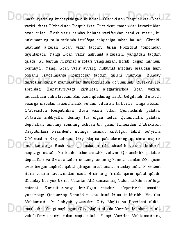 m a s’ ul i y at i n i n g   k uc ha yi sh i g a   ol i b   ke l a di .   O’ z be ki st on   R es pu bl i k as i   Bo sh
va zi r i ,   f aq at   O ’ z be ki st on   Re sp ub l i ka si   Pr e zi de nt i   t o m o ni da n   l a vo zi m i da n
oz od   et i l ad i .   Bo sh   va zi r   q an da y   hol at da   v az i f as i d an   o zo d   e t i l m as i n ,   bu
hu ku m a t n i n g   t o’ l a   t ar k i b da   i s t e ’ f o ga   c hi qi sh i g a   s ab ab   b o’ l ad i .   C hu nk i ,
hu ku m a t   a ’ z ol ar i   Bo sh   va zi r   t aq di m i   b i l an   Pr e zi de nt   t om o ni da n
t a yi nl an ad i .   Ya ng i   Bo sh   va zi r   hu ku m a t   a ’ z ol ar i ni   ya ng i t da n   t aq di m
qi l a di .   Bu   bar ch a   h uk um at   a’ zo l a r i   y an gi l a ni sh i   k er a k,   de ga n   m a ’ n on i
be r m a yd i .   Y an gi   Bo sh   va zi r   av va l g i   hu ku m a t   a’ zo l a r i   or a si da n   ha m
t e gi sh l i   l av oz i m l ar ga   n om z od l a r   t aq di m   q i l i sh i   m u m k i n .   B un da y
t a j r i ba l a r   xor i j i y   m a m l ak at l a r   da vl at ch i l i g i d a   qo ’ l l an i l ad i .   2 01 1- yi l   1 8-
ap r e l d ag i   K on st i t ut si ya ga   ki r i t i l g an   o’ zg ar t i r i sh da   Bo sh   v az i r ni
m u dd at i d an   o l d i n   l av oz i m i d an   o zo d   qi l i sh ni ng   t ar t i bi   b el gi l a nd i .   B u   B os h
va zi r g a   ni sb at an   i s ho nc hs i z l i k   vo t u m i   b i l di r i sh   t a r t i bi di r .   Un ga   as os an ,
O’ z be ki st on   Re sp ub l i ka si   B os h   v az i r i   bi l a n   Q on un ch i l i k   pa l a t a si
o’ r t as i d a   zi dd i y at l ar   d oi m i y   t u s   ol ga n   h ol da   Q on un ch i l i k   p al at as i
de pu t a t l ar i   um um i y   so ni ni ng   u ch da n   b i r   q i s m i   t om oni da n   O’ z be ki st on
Re sp ub l i ka si   Pr ez i d en t i   no m i ga   r a sm an   k i r i t i l ga n   t a kl i f   b o’ y i c ha
O’ z be ki st on   R es pu bl i k as i   O l i y   Ma j l i s i   p al at al ar i n i n g   qo’ sh m a   m a j l i s i
m u ho ka m a si ga   Bo sh   v az i r ga   ni sb at an   i s ho nc hs i z l i k   v ot um i   bi l d i r i sh
ha qi da gi   m a sa l a   ki r i t i l a di .   I s ho nc hs i z l i k   vo t u m i   Q on un ch i l i k   pa l a t a si
de pu t a t l ar i   va   S en at   a ’ z ol ar i   u m u m i y   so ni ni ng   k am i d a   u ch da n   i k ki   q i s m i
ov oz   b er ga n   t a qd i r d a   q ab ul   q i l i ng an   hi so bl an ad i .   Bu nd ay   ho l d a   Pr e zi de nt
Bo sh   va zi r ni   l a vo zi m i da n   oz od   et i s h   t o’ g   ‘ r i si da   q ar or   q ab ul   qi l a di .
Sh un da y   h oi   yu z   b er sa ,   Va zi r l ar   M ah ka m a si ni ng   b ut un   t ar ki bi   i s t e ’ f o ga
ch i q ad i .   K on st i t ut si ya ga   k i r i t i l g an   m az ku r   o’ z ga r t i r i s h   a so si da
yu qor i d ag i   Qo nu nn i n g   5- m od da si   «d »   ba nd   bi l an   t o’ l di r i l di .   Va zi r l ar
Ma hk am as i   o’ z   f a ol i ya t i   y uz as i d an   O l i y   Ma j l i s   v a   Pr e zi de nt   ol di d a
m a s’ ul di r .   Y an gi   s ay l a ng an   O l i y   M aj l i s   o l d i d a   V az i r l ar   Ma hk am as i   o’ z
va ko l a t l ar i ni   z i m m a si da n   so qi t   qi l a di .   Ya ng i   V az i r l ar   M ah ka m a si ni ng 