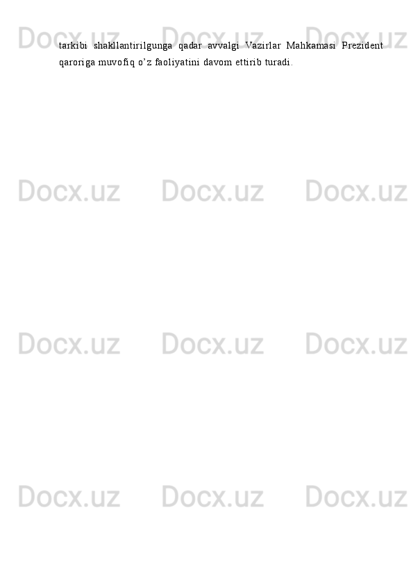 t ar ki bi   s ha kl l a nt i r i l gu ng a   qa da r   av va l g i   Va zi r l ar   M ah ka m a si   Pr ez i d en t
qa r or i g a  m u vof i q  o’ z  f a ol i ya t i ni  d av om  e t t i r i b  t ur ad i .  
                           