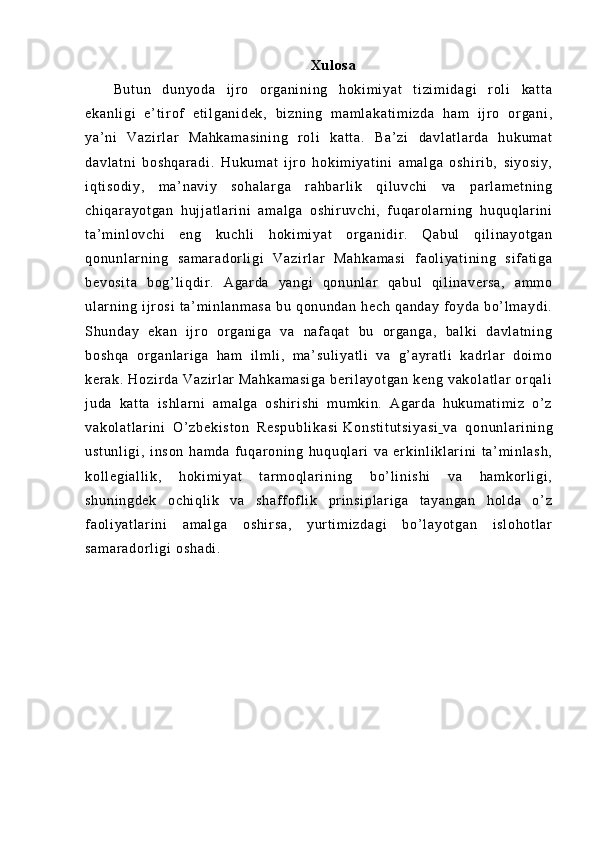 Xu l o sa
Bu t u n   d un yo da   i j r o   or ga ni ni ng   h ok i m i y at   t i zi m i da gi   r ol i   k at t a
ek an l i gi   e’ t i r of   e t i l g an i d ek ,   b i z ni ng   m a m l ak at i m i z da   h am   i j r o   or ga ni ,
ya ’ ni   V az i r l a r   Ma hk am as i n i n g   r ol i   ka t t a.   B a’ zi   da vl at l ar da   hu ku m a t
da vl at ni   bo sh qa r a di .   Hu ku m a t   i j r o   ho ki m i y at i n i   a m a l g a   os hi r i b,   si yo si y,
i q t i so di y,   m a’ na vi y   so ha l a r g a   r a hb ar l i k   qi l uv ch i   va   par l a m e t n i n g
ch i q ar ay ot ga n   h uj j a t l ar i ni   am al ga   o sh i r uv ch i ,   f uq ar ol a r n i n g   h uq uq l ar i n i
t a’ m i nl ov ch i   en g   ku ch l i   h ok i m i y at   or ga ni di r .   Qa bu l   q i l i na yo t g an
qo nu nl ar n i n g   s am ar ad or l i gi   Va zi r l ar   M ah ka m a si   f a ol i y at i n i n g   s i f at i g a
be vo si t a   bo g’ l i q di r .   Ag ar da   y an gi   q on un l a r   qa bu l   qi l i n av er sa ,   am m o
ul ar n i n g   i j r os i   t a’ m i n l a nm as a   bu   q on un da n   he ch   qa nd ay   f o yd a   b o’ l m a yd i .
Sh un da y   e ka n   i j r o   or ga ni ga   va   n af a qa t   bu   or g an ga ,   b al ki   da vl at ni ng
bo sh qa   or ga nl ar i ga   h am   i l m l i ,   m a’ su l i ya t l i   v a   g’ a yr at l i   ka dr l ar   d oi m o
ke r a k.   H oz i r d a   V az i r l ar   M ah ka m a si ga   ber i l ay ot ga n   k en g   va ko l a t l ar   or qa l i
j u da   k at t a   i s hl ar ni   a m a l g a   os hi r i sh i   m um ki n .   Ag ar da   h uk um at i m i z   o’ z
va ko l a t l ar i ni   O’ zb ek i s t o n   Re sp ub l i ka si   Ko ns t i t u t s i y as i      va   qo nu nl ar i ni ng
us t u nl i g i ,   i ns on   ha m d a   f u qar on i n g   hu qu ql ar i   v a   er ki nl i k l ar i n i   t a’ m i nl as h,
ko l l eg i a l l i k ,   h ok i m i ya t   t ar m o ql a r i ni ng   bo’ l i n i s hi   v a   h am ko r l i gi ,
sh un i n gd ek   o ch i q l i k   v a   s ha f f of l i k   pr i ns i p l a r i ga   t a ya ng an   h ol da   o’ z
f a ol i ya t l ar i ni   am al ga   o sh i r sa ,   yu r t i m i zd ag i   b o’ l ay ot ga n   i s l o ho t l ar
sa m a r a do r l i g i   os ha di . 