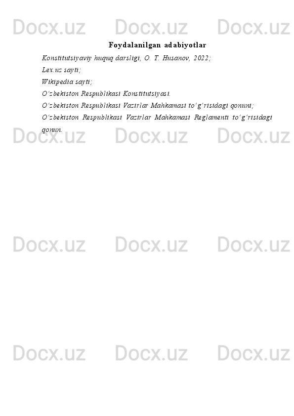 Foydalanilgan adabiyotlar
Ko ns t i t u t s i y av i y   hu qu q  da rs l i gi ,  O .  T.  H us an ov ,   20 22;
Le x. uz   sa yt i ;
W i k i p ed i a  s ay t i ;
O’ z be ki st on   R es pu bl i k as i   Ko ns t i t u t s i y as i .
O’ z be ki st on   R es pu bl i k as i   V az i r l a r  M a hk am as i  t o’ g’ ri si da gi  q on un i ;
O’ z be ki st on   R e sp ub l i ka si   V az i r l a r   M ah ka ma si   R e gl am en t i   t o’ g’ ri si da gi
qo nu n.   