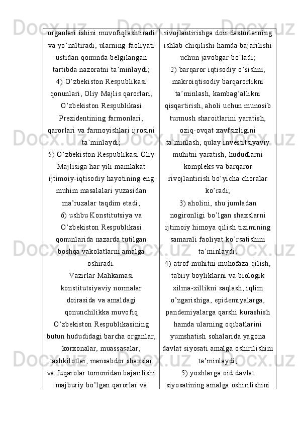or g an l a r i   i s hi ni   m u vof i q l a sh t i r a di
va   yo ’ na l t i r a di ,  ul ar n i n g   f a ol i ya t i
us t i da n   qo nu nd a   be l g i l an ga n
t ar t i bd a   na zo r a t n i   t a ’ m i nl ay di ;
4)   O ’ zb ek i s t o n   Re sp ub l i ka si
qo nu nl ar i ,  Ol i y   Ma j l i s   qa r or l ar i ,
O ’ zb ek i s t o n   Re sp ub l i ka si
Pr e zi de nt i n i n g   f ar m o nl a r i ,
qa r or l ar i   va   f ar m o yi s hl ar i   i j r os i n i
t a ’ m i nl ay di ;
5)   O ’ zb ek i s t o n   Re sp ub l i ka si   Ol i y
Ma j l i s i g a   ha r   yi l i   m a m l ak at
i j t i m oi y - i q t i so di y   ha yo t i ni ng   en g
m u hi m   m a sa l a l a r i   yu za si da n
m a ’ r uz al ar   t a qd i m   et ad i ;
6)   us hb u  K on st i t ut si ya  v a
O’ z be ki st on  R es pu bl i k as i
qo nu nl ar i da   na za r d a  t u t i l ga n
bo sh qa   va ko l a t l ar ni  a m a l g a
os hi r a di .
Va zi r l ar   Ma hk am as i
ko ns t i t u t s i y av i y   no r m a l a r
do i r a si da  v a  am al da gi
qo nu nc hi l i kk a  m u vof i q
O’ z be ki st on  R es pu bl i k as i n i n g
bu t u n  hu du di da gi  b ar c ha   or g an l a r ,
kor xo na l a r ,  m ua ss as a l a r ,
t a sh ki l o t l ar ,  m a ns ab do r  s ha xs l a r
va  f uq ar o l ar  t om on i d an  b aj ar i l i sh i
m a j b ur i y  bo’ l g an  q ar or l ar   va r i v oj l a nt i r i sh ga   do i r   da st ur l a r n i n g
i s hl ab   ch i q i l i s hi   ha m d a  ba j a r i l i s hi
uc hu n  j a vo bg ar  b o’ l ad i ;
2)   ba r q ar or  i qt i s od i y   o’ s i s hn i ,
m a kr o i q t i so di y  b ar q ar or l i k ni
t a’ m i nl as h,   ka m b ag ’ a l l i k ni
qi sq ar t i r i s h,   ah ol i   uc hu n  m u no si b
t ur m u sh   sh ar oi t l ar i ni  y ar at i s h,
oz i q- ov qa t  x avf si zl i g i n i
t a’ m i nl as h,   qu l a y  i n ve st i t si ya vi y
m u hi t ni  y ar at i s h,   hu du dl ar n i
ko m p l e ks   va  b ar qar or
r i v oj l a nt i r i sh   bo’ yi ch a  ch or al ar
ko’ r ad i ;
3)   ah ol i n i ,  s hu   j u m l ad an
no gi r on l i gi  b o’ l ga n  sh ax sl ar ni
i j t i m oi y  hi m o ya  q i l i s h  t i zi m i ni ng
sa m a r a l i   f ao l i ya t   ko’ r sa t i sh i n i
t a’ m i nl ay di ;
4)   at r of - m u hi t ni  m uh of a za   qi l i sh ,
t a bi i y  b oy l i kl a r n i   va  b i o l o gi k
xi l m a- x i l l i k ni  s aq l a sh ,  i ql i m
o’ z ga r i sh i g a,   ep i d em i y al ar ga ,
pa nd em i y al ar ga  q ar sh i  k ur a sh i s h
ha m d a  ul ar ni ng  o qi ba t l ar i ni
yu m s ha t i sh  s oh al ar i d a  y ag on a
da vl at  s i y os at i   am al ga   os hi r i l i s hi ni
t a’ m i nl ay di ;
5)   yo sh l a r g a  o i d  d av l a t
si yo sa t i ni ng  a m a l g a  os hi r i l i sh i n i 