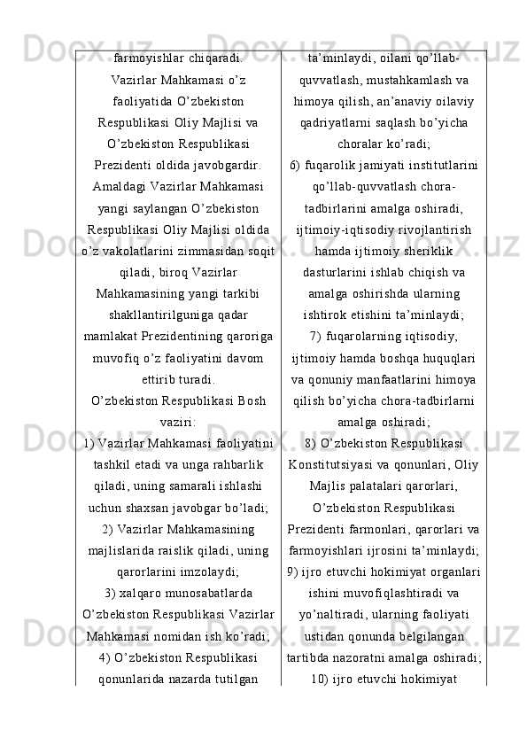 f ar m o yi s hl ar   ch i q ar a di .
Va zi r l ar   Ma hk am as i  o’ z
f a ol i ya t i da   O’ z be ki st on
Re sp ub l i ka si   Ol i y  M aj l i si  v a
O’ z be ki st on  R es pu bl i k as i
Pr e zi de nt i   ol di da  j av ob ga r d i r .
Am al da gi  V az i r l a r   Ma hk am as i
ya ng i   sa yl an ga n   O’ z be ki st on
Re sp ub l i ka si   Ol i y  M aj l i si  ol di da
o’ z   va ko l a t l ar i ni  z i m m a si da n  s oq i t
qi l a di ,  bi r oq  V az i r l ar
Ma hk am as i n i n g  y an gi  t ar k i b i
sh ak l l an t i r i l g un i g a  qa da r
m a m l ak at  Pr ez i d en t i ni ng   qar or i ga
m u vof i q  o’ z  f a ol i y at i ni  d av om
et t i r i b  t ur a di .
O’ z be ki st on  R es pu bl i k as i  B os h
va zi r i :
1)   Va zi r l ar   Ma hk am as i  f aol i y at i n i
t a sh ki l  e t a di  v a  u ng a  r ah ba r l i k
qi l a di ,  un i n g  sa m a r a l i  i sh l a sh i
uc hu n  sh ax sa n  j av ob ga r   bo’ l a di ;
2)   Va zi r l ar   Ma hk am as i n i n g
m a j l i s l a r i da  r ai sl i k  q i l ad i ,  u ni ng
qa r or l ar i n i   i m z ol ay di ;
3)   xa l q ar o  m u no sa ba t l ar da
O’ z be ki st on  R es pu bl i k as i  V az i r l ar
Ma hk am as i  n om i da n  i sh   ko’ r ad i ;
4)   O’ zb ek i s t o n  R es pu bl i k as i
qo nu nl ar i da   na za r d a  t u t i l ga n t a’ m i nl ay di ,  oi l a ni  q o’ l l a b-
qu vv at l a sh ,  m us t a hk am l a sh   va
hi m o ya  q i l i s h,   an’ an av i y   oi l av i y
qa dr i ya t l ar ni  s aq l a sh  b o’ y i c ha
ch or al ar   ko’ r a di ;
6)   f uq ar ol i k  j am i ya t i  i ns t i t u t l ar i n i
qo’ l l ab- qu vv at l a sh  c hor a-
t a db i r l ar i ni  a m a l g a  o sh i r ad i ,
i j t i m oi y- i qt i s od i y   r i v oj l an t i r i s h
ha m d a  i j t i m o i y  s he r i kl i k
da st ur l a r i ni   i s hl ab   ch i q i s h  v a
am al ga   os hi r i sh da   ul ar n i n g
i s ht i r ok  e t i sh i n i   t a ’ m i nl ay di ;
7)   f uq ar ol ar n i n g  i q t i so di y,
i j t i m oi y  ha m d a  b os hq a  h uq uq l ar i
va  q on un i y  m an f a at l ar i n i   hi m o ya
qi l i sh   bo’ yi ch a  ch or a- t ad bi r l a r n i
am al ga   os hi r a di ;
8)   O’ zb ek i s t o n  R es pu bl i k as i
Ko ns t i t u t s i y as i  v a  qo nu nl ar i ,  Ol i y
Ma j l i s  p al at al ar i   qar or l ar i ,
O’ z be ki st on  R es pu bl i k as i
Pr e zi de nt i   f ar m o nl ar i ,  qa r or l ar i   va
f ar m o yi s hl ar i  i j r os i n i  t a’ m i n l a yd i ;
9)   i j r o  et uv ch i   ho ki m i ya t   or g an l a r i
i s hi ni   m uv of i ql as ht i r ad i  v a
yo’ na l t i r a di ,  ul ar ni ng  f a ol i y at i
us t i da n  q on un da  b el gi l a ng an
t ar t i bd a  na zo r a t n i   am al ga   os hi r a di ;
10)  i j r o  e t u vc hi  h ok i m i y at 