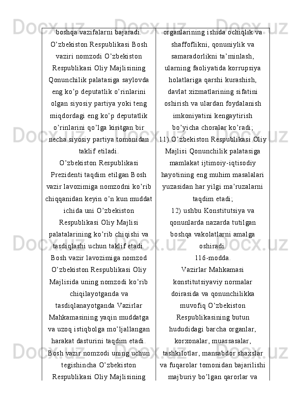 bo sh qa   va zi f a l a r n i   ba j ar ad i .
O’ z be ki st on  R es pu bl i k as i  B os h
va zi r i  n om z od i  O’ zb ek i s t o n
Re sp ub l i ka si   Ol i y  M aj l i si ni ng
Qo nu nc hi l i k  pa l a t a si ga  s ay l o vd a
en g  ko ’ p  d ep ut at l i k  o’ r i nl ar i ni
ol ga n  si yo si y   par t i ya  y ok i   t e ng
m i qd or d ag i   en g  ko ’ p  d ep ut at l i k
o’ r i nl ar i ni  q o’ l ga   ki r i t g an   bi r
ne ch a  s i y os i y  p ar t i y a  t o m o ni da n
t a kl i f   et i l ad i .
O’ z be ki st on  R es pu bl i k as i
Pr e zi de nt i   t a qd i m  e t i l g an  B os h
va zi r   l a vo zi m i ga  n om zo dn i   ko’ r i b
ch i q qa ni da n  k ey i n  o’ n  ku n  m u dd at
i c hi da  u ni  O ’ z be ki st on
Re sp ub l i ka si   Ol i y  M aj l i si
pa l a t a l a r i ni ng  k o’ r i b  ch i q i s hi   va
t a sd i q l a sh i   uc hu n  t a kl i f   et ad i .
Bo sh  v az i r  l av oz i m i g a  no m z od
O’ z be ki st on  R es pu bl i k as i  O l i y
Ma j l i s i d a   un i n g  no m z od i   ko’ r i b
ch i q i l ay ot ga nd a  v a
t a sd i q l a na yo t g an da  V az i r l ar
Ma hk am as i n i n g  y aq i n  m ud da t g a
va  u zo q  i st i q bo l g a  m o’ l j al l a ng an
ha r a ka t   da st ur i n i   t a qd i m  e t a di .
Bo sh  v az i r  n om z od i  u ni n g  uc hu n
t e gi sh i n ch a   O’ z be ki st on
Re sp ub l i ka si   Ol i y  M aj l i si ni ng or g an l a r i ni ng  i sh i d a  o ch i q l i k  v a
sh af f of l i kni ,  qo nu ni yl i k  v a
sa m a r a do r l i k ni  t a’ m i n l a sh ,
ul ar n i n g  f a ol i ya t i da   kor r up si ya
ho l a t l ar i ga   qar sh i  k ur a sh i s h,
da vl at  x i z m a t l ar i n i n g  si f a t i ni
os hi r i sh   va  u l a r d an  f o yd al an i s h
i m ko ni ya t i ni   ke ng ay t i r i sh
bo’ yi ch a  c hor al ar  k o’ r a di ;
11)  O ’ z be ki st on   Re sp ub l i ka si   Ol i y
Ma j l i s i   Qo nu nc hi l i k  pa l a t a si ga
m a m l ak at  i j t i m oi y - i q t i so di y
ha yo t i ni ng  e ng  m uh i m  m as al al ar i
yu za si da n   har  y i l gi  m a’ r u za l a r n i
t a qd i m  e t a di ;
12)  u sh bu   Ko ns t i t u t s i y a   va
qo nu nl ar d a  n az ar da  t ut i l ga n
bo sh qa   va ko l a t l ar ni  a m a l g a
os hi r a di .
11 6- m od da .
Va zi r l ar   Ma hk am as i
ko ns t i t u t s i y av i y   no r m a l a r
do i r a si da  v a  qo nu nc hi l i kk a
m u vof i q  O’ zb ek i s t o n
Re sp ub l i ka si ni ng   bu t u n
hu du di da gi  b ar ch a  or g an l a r ,
kor xo na l a r ,  m ua ss as a l a r ,
t a sh ki l o t l ar ,  m a ns ab do r  s ha xs l a r
va  f uq ar o l ar  t om on i d an  b aj ar i l i sh i
m a j b ur i y  bo’ l g an  q ar or l ar   va 