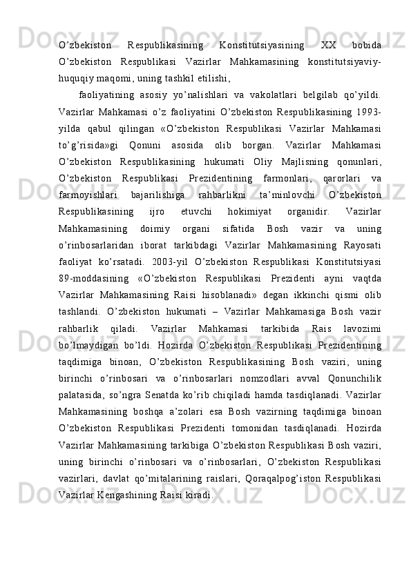 O’ z be ki st on   R es pu bl i k as i n i n g   K on st i t ut si ya si ni ng   X X   bo bi da
O’ z be ki st on   R es pu bl i k as i   V az i r l ar   M ah ka m a si ni ng   k on st i t ut si ya vi y-
hu qu qi y  m a qo m i ,  un i n g  t a sh ki l   et i l i s hi ,  
f a ol i ya t i ni ng   a so si y   yo’ na l i sh l a r i   va   v ak ol at l a r i   be l g i l ab   qo’ yi l di .
Va zi r l ar   Ma hk am as i   o’ z   f a ol i y at i ni   O ’ z be ki st on   Re sp ub l i ka si ni ng   19 93-
yi l d a   qa bu l   qi l i ng an   « O’ z be ki st on   R es pu bl i k as i   V az i r l ar   M ah ka m a si
t o’ g’ r i si da »g i   Qo nu ni   as os i d a   ol i b   b or ga n.   Va zi r l ar   M ah ka m a si
O’ z be ki st on   Re sp ub l i ka si ni ng   h uk um a t i   Ol i y   Ma j l i s ni ng   qo nu nl ar i ,
O’ z be ki st on   R es pu bl i k as i   Pr ez i d en t i ni ng   f a r m o nl ar i ,   q ar or l a r i   va
f ar m o yi s hl ar i   b aj ar i l i sh i g a   r a hb ar l i kni   t a’ m i n l o vc hi   O ’ z be ki st on
Re sp ub l i ka si ni ng   i j r o   et uv ch i   h ok i m i y at   or g an i d i r .   Va zi r l ar
Ma hk am as i n i n g   d oi m i y   or ga ni   s i f at i d a   B os h   va zi r   v a   u ni n g
o’ r i nb os ar l a r i da n   i bor at   t a r k i b da gi   Va zi r l a r   M ah ka m a si ni ng   Ra yo sa t i
f a ol i ya t   ko ’ r s at ad i .   20 03- yi l   O’ z be ki st on   R es pu bl i k as i   K on st i t ut si ya si
89- m o dd as i n i n g   «O’ zb ek i s t o n   R es pu bl i k as i   Pr e zi de nt i   a yn i   v aq t d a
Va zi r l ar   M ah ka m a si ni ng   R ai si   hi s ob l a na di »   d eg an   i k ki nc hi   qi sm i   ol i b
t a sh l a nd i .   O’ zb ek i s t o n   h uk um at i   –   Va zi r l a r   Ma hk am as i g a   B os h   va zi r
r a hb ar l i k   q i l a di .   V az i r l ar   M ah ka m a si   t ar ki bi d a   R ai s   l a vo zi m i
bo’ l m ay di ga n   b o’ l di .   H oz i r da   O’ z be ki st on   Re sp ub l i ka si   Pr ez i d en t i ni ng
t a qd i m i g a   b i n oa n,   O’ zb ek i s t o n   Re sp ub l i ka si ni ng   B os h   v az i r i ,   u ni ng
bi r i n ch i   o’ r i n bo sa r i   v a   o’ r i n bo sa r l ar i   n om zo dl ar i   av va l   Qo nu nc hi l i k
pa l a t a si da ,   s o’ ngr a   Se na t d a   k o’ r i b   c hi qi l a di   ha m d a   t a sd i q l a na di .   Va zi r l ar
Ma hk am as i n i n g   b os hq a   a’ zo l a r i   e sa   B os h   v az i r ni ng   t aq di m i ga   b i n oa n
O’ z be ki st on   R es pu bl i k as i   Pr ez i d en t i   t om on i d an   t as di ql an ad i .   Ho zi r d a
Va zi r l ar   Ma hk am as i n i n g   t ar k i b i g a   O’ z be ki st on   R es pu bl i k as i   B os h   va zi r i ,
un i n g   b i r i nc hi   o’ r i nb os ar i   v a   o’ r i nb os ar l a r i ,   O’ zb ek i s t o n   Re sp ub l i ka si
va zi r l ar i ,   da vl at   q o’ m i t al ar i ni ng   r ai sl ar i ,   Q or a qa l p og ’ i st on   R es pu bl i k a si
Va zi r l ar   Ke ng as hi ni ng  R ai si  ki r a di . 