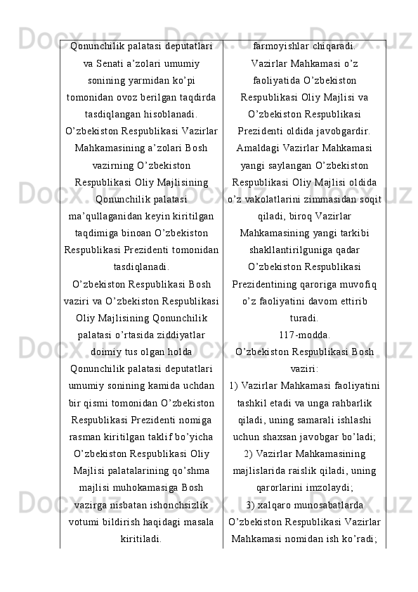 Qo nu nc hi l i k  pa l a t a si  d ep ut at l ar i
va  S en at i   a’ zo l a r i   um um i y
so ni ni ng   yar m i da n  ko’ pi
t o m o ni da n  ov oz  b er i l g an   t a qd i r d a
t a sd i q l a ng an  hi so bl an ad i .
O’ z be ki st on  R es pu bl i k as i  V az i r l ar
Ma hk am as i n i n g  a’ zo l a r i  B os h
va zi r n i n g  O’ z be ki st on
Re sp ub l i ka si   Ol i y  M aj l i si ni ng
Qo nu nc hi l i k  pa l a t a si
m a’ qu l l ag an i d an   ke yi n  ki r i t i l g an
t a qd i m i g a  bi no an  O ’ z be ki st on
Re sp ub l i ka si   Pr e zi de nt i   t o m o ni da n
t a sd i q l a na di .
O’ z be ki st on  R es pu bl i k as i  B os h
va zi r i  v a  O’ z be ki st on  R es pu bl i k as i
Ol i y  M aj l i si ni ng   Qo nu nc hi l i k
pa l a t a si  o’ r t a si da   zi dd i y at l a r
do i m i y  t u s  o l g an   hol da
Qo nu nc hi l i k  pa l a t a si  d ep ut at l ar i
um um i y  s on i n i n g  ka m i da   uc hd an
bi r  q i s m i   t om on i d an  O ’ z be ki st on
Re sp ub l i ka si   Pr e zi de nt i   no m i ga
r a sm an   ki r i t i l g an  t ak l i f  b o’ yi c ha
O’ z be ki st on  R es pu bl i k as i  O l i y
Ma j l i s i   pa l a t a l a r i ni n g  qo ’ s hm a
m a j l i s i  m u ho ka m a si ga  B os h
va zi r g a  ni sb at an   i s ho nc hs i z l i k
vo t u m i  bi l d i r i sh   ha qi da gi  m as al a
ki r i t i l a di . f ar m o yi s hl ar   ch i q ar a di .
Va zi r l ar   Ma hk am as i  o’ z
f a ol i ya t i da   O’ z be ki st on
Re sp ub l i ka si   Ol i y  M aj l i si  v a
O’ z be ki st on  R es pu bl i k as i
Pr e zi de nt i   ol di da  j av ob ga r d i r .
Am al da gi  V az i r l a r   Ma hk am as i
ya ng i   sa yl an ga n   O’ z be ki st on
Re sp ub l i ka si   Ol i y  M aj l i si  ol di da
o’ z   va ko l a t l ar i ni  z i m m a si da n  s oq i t
qi l a di ,  bi r oq  V az i r l ar
Ma hk am as i n i n g  y an gi  t ar k i b i
sh ak l l an t i r i l g un i g a  qa da r
O’ z be ki st on  R es pu bl i k as i
Pr e zi de nt i n i n g  qa r or i g a  m u vof i q
o’ z   f ao l i ya t i ni  d av om  e t t i r i b
t ur ad i .
11 7- m od da .
O’ z be ki st on  R es pu bl i k as i  B os h
va zi r i :
1)   Va zi r l ar   Ma hk am as i  f aol i y at i n i
t a sh ki l  e t a di  v a  u ng a  r ah ba r l i k
qi l a di ,  un i n g  sa m a r a l i  i sh l a sh i
uc hu n  sh ax sa n  j av ob ga r   bo’ l a di ;
2)   Va zi r l ar   Ma hk am as i n i n g
m a j l i s l a r i da  r ai sl i k  q i l ad i ,  u ni ng
qa r or l ar i n i   i m z ol ay di ;
3)   xa l q ar o  m u no sa ba t l ar da
O’ z be ki st on  R es pu bl i k as i  V az i r l ar
Ma hk am as i  n om i da n  i sh   ko’ r ad i ; 
