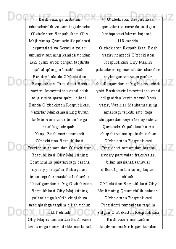 Bo sh  v az i r ga  n i s ba t a n
i s ho nc hs i z l i k   vo t u m i  t eg i s hi nc ha
O’ z be ki st on  R es pu bl i k as i  O l i y
Ma j l i s i n i n g   Qo nu nc hi l i k  pa l a t a si
de pu t a t l ar i   va  S en at i   a’ z ol ar i
um um i y  s on i n i n g  ka m i da   uc hd an
i k ki  q i s m i  o vo z  b er g an  t aq di r d a
qa bu l   qi l i ng an  h i s ob l a na di .
Bu nd ay   ho l a t d a  O’ zb ek i s t o n
Re sp ub l i ka si   Pr e zi de nt i   Bo sh
va zi r n i   l a vo zi m i da n  oz od  e t i sh
t o’ g’ r i si da   qa r or  q ab ul  q i l ad i .
Bu nd a  O ’ z be ki st on   Re sp ub l i ka si
Va zi r l ar   Ma hk am as i n i n g  b ut un
t ar ki bi  B os h   va zi r   bi l an   bi r ga
i s t e ’ f o ga   ch i q ad i .
Ya ng i   Bo sh  v az i r  n om zo di
O’ z be ki st on  R es pu bl i k as i
Pr e zi de nt i   t o m o ni da n  O’ zb ek i s t o n
Re sp ub l i ka si   Ol i y  M aj l i si ni ng
Qo nu nc hi l i k  pa l a t a si da gi  b ar c ha
si yo si y   par t i ya l a r   f r ak si ya l a r i
bi l a n  t e gi sh l i   m a sl ah at l a sh uv l a r
o’ t ka zi l g an i d an   so ’ n g  O’ z be ki st on
Re sp ub l i ka si   Ol i y  M aj l i si ni ng
pa l a t a l a r i ga  k o’ r i b  ch i q i s h  v a
t a sd i q l a sh ga   t a qd i m   qi l i sh   uc hu n
t a kl i f   et i l ad i .
Ol i y  M aj l i s   t om on i d an   Bo sh   va zi r
l a vo zi m i ga  n om zo d  i k ki  m ar t a  r a d 4)   O’ zb ek i s t o n  R es pu bl i k as i
qo nu nl ar i da   na za r d a  t u t i l ga n
bo sh qa   va zi f a l a r n i   ba j ar ad i .
11 8- m od da .
O’ z be ki st on  R es pu bl i k as i  B os h
va zi r i  n om z od i  O’ zb ek i s t o n
Re sp ub l i ka si   Ol i y  M aj l i si
pa l a t a l a r i ni ng  m an sa bd or  s ha xs l a r i
sa yl an ga nd an  v a  or ga nl ar i
sh ak l l an ga nd an  s o’ ng  b i r   oy  i ch i d a
yo ki  B os h   va zi r  l av oz i m i d an   oz od
et i l ga ni da n  ke yi n  y ox ud  B os h
va zi r ,  V az i r l ar  M ah ka m a si ni ng
am al da gi   t ar ki bi  i st e’ f og a
ch i q qa ni da n  k ey i n  b i r   oy  i ch i d a
Qo nu nc hi l i k  pa l a t a si  k o’ r i b
ch i q i s hi   va  m a’ qul l a sh i  u ch un
O’ z be ki st on  R es pu bl i k as i
Pr e zi de nt i   t o m o ni da n  ba r c ha
si yo si y   par t i ya l a r   f r ak si ya l a r i
bi l a n  m a sl ah at l a sh uv l a r
o’ t ka zi l g an i d an   so ’ n g  t a qd i m
et i l ad i .
O’ z be ki st on  R es pu bl i k as i  O l i y
Ma j l i s i n i n g   Qo nu nc hi l i k  pa l a t a si
O’ z be ki st on  R es pu bl i k as i
Pr e zi de nt i   t o m o ni da n  t a qd i m
et i l ga n  O’ zb ek i s t o n  R es pu bl i k as i
Bo sh  v az i r i  n om zo di ni
t a qd i m no m a  k i r i t i l ga n  k un da n 