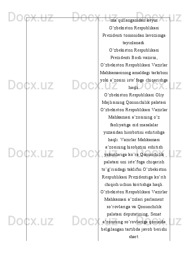 m a’ qu l l an ga ni da n  k ey i n
O’ z be ki st on  R es pu bl i k as i
Pr e zi de nt i   t o m o ni da n  l a vo zi m g a
t a yi nl an ad i .
O’ z be ki st on  R es pu bl i k as i
Pr e zi de nt i   Bo sh  v az i r ni ,
O’ z be ki st on  R es pu bl i k as i  V az i r l ar
Ma hk am as i n i n g  a m a l d ag i   t ar ki bi ni
yo ki  a’ zo si ni   i s t e ’ f og a  ch i q ar i s hg a
ha ql i .
O’ z be ki st on  R es pu bl i k as i  O l i y
Ma j l i s i n i n g   Qo nu nc hi l i k  pa l a t a si
O’ z be ki st on  R es pu bl i k as i  V az i r l ar
Ma hk am as i  a’ zo si ni ng   o’ z
f a ol i ya t i ga   oi d  m as al al ar
yu za si da n   hi so bo t i ni  e sh i t i s hg a
ha ql i .  V az i r l ar  M ah ka m a si
a’ zo si ni ng   hi s ob ot i n i  e sh i t i s h
ya ku nl ar i g a  ko’ r a  Q on un ch i l i k
pa l a t a si  u ni   i s t e ’ f og a  ch i q ar i s h
t o’ g’ r i si da gi   t a kl i f n i   O’ z be ki st on
Re sp ub l i ka si   Pr e zi de nt i g a  k o’ r i b
ch i q i s h  u ch un  k i r i t i sh ga   ha ql i .
O’ z be ki st on  R es pu bl i k as i  V az i r l ar
Ma hk am as i  a’ zo l a r i  p ar l am en t
so ’ r o vl ar i g a  va  Q on un ch i l i k
pa l a t a si  d ep ut at i n i n g,  S en at
a’ zo si ni ng   so ’ r o vl ar i ga  q on un da
be l g i l an ga n  t ar t i b da  j av ob  b er i sh i
sh ar t . 