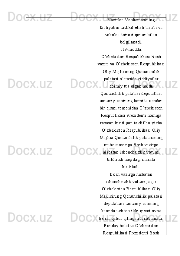 Va zi r l ar   Ma hk am as i n i n g
f a ol i ya t i ni  t as hk i l   et i s h  t ar t i b i   va
va ko l a t   do i r a si  q on un  bi l a n
be l g i l an ad i .
11 9- m od da .
O’ z be ki st on  R es pu bl i k as i  B os h
va zi r i  v a  O’ z be ki st on  R es pu bl i k as i
Ol i y  M aj l i si ni ng   Qo nu nc hi l i k
pa l a t a si  o’ r t a si da   zi dd i y at l a r
do i m i y  t u s  o l g an   hol da
Qo nu nc hi l i k  pa l a t a si  d ep ut at l ar i
um um i y  s on i n i n g  ka m i da   uc hd an
bi r  q i s m i   t om on i d an  O ’ z be ki st on
Re sp ub l i ka si   Pr e zi de nt i   no m i ga
r a sm an   ki r i t i l g an  t ak l i f  b o’ yi c ha
O’ z be ki st on  R es pu bl i k as i  O l i y
Ma j l i s i   Qo nu nc hi l i k  pa l a t a si ni ng
m u ho ka m a si ga  B os h  v az i r ga
ni sb at an   i s ho nc hs i z l i k   vo t u m i
bi l d i r i sh   ha qi da gi  m as al a
ki r i t i l a di .
Bo sh  v az i r ga  n i s ba t a n
i s ho nc hs i z l i k   vo t u m i ,  ag ar
O’ z be ki st on  R es pu bl i k as i  O l i y
Ma j l i s i n i n g   Qo nu nc hi l i k  pa l a t a si
de pu t a t l ar i   um u m i y  so ni ni ng
ka m i da  u ch da n  i kk i   qi sm i   ov oz
be r s a,   qa bu l   qi l i ng an  h i s ob l a na di .
Bu nd ay   ho l a t d a  O’ zb ek i s t o n
Re sp ub l i ka si   Pr e zi de nt i   Bo sh 