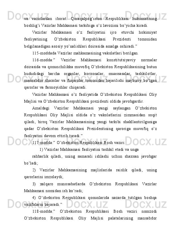 va   va zi r l ar d an   i bor at .   Q or a qa l p og ’ i st on   R es pu bl i k as i   hu kum at i n i n g
bo sh l i g’ i   Va zi r l a r   Ma hk am as i  t ar k i b i g a  o’ z  l av oz i m i   bo ’ yi ch a  k i r a di .
Va zi r l ar   M ah ka m a si   o’ z   f ao l i ya t i ni   i j r o   et uv ch i   ho ki m i y at
f a ol i ya t i ni ng   O’ zb ek i s t o n   Re sp ub l i ka si   Pr e zi de nt i   t o m o ni da n
be l g i l an ad i g an   as os i y  y o’ n al i s hl ar i   do i r a si da  a m a l g a  os hi r a di .”
11 5- m od da da   Va zi r l a r   m a hk am as i n i n g  v ak ol at l a r i  b er i l g an .
11 6- m od da : ”   Va zi r l ar   M ah ka m a si   k on st i t ut si ya vi y   nor m a l a r
do i r a si da   v a   qo nu nc hi l i kk a   m u vof i q   O’ zb ek i s t o n   Re sp ub l i ka si ni ng   b ut un
hu du di da gi   ba r c ha   or g an l a r ,   kor xo na l a r ,   m u as sa s al ar ,   t as hk i l ot l a r ,
m a ns ab do r   s ha xs l a r   v a   f u qar ol ar   t om o ni da n   b aj ar i l i sh i   m aj bur i y   b o’ l ga n
qa r or l ar  v a  f ar m o yi sh l a r   ch i q ar ad i .
Va zi r l ar   M ah ka m a si   o’ z   f ao l i ya t i da   O’ z be ki st on   Re sp ub l i ka si   O l i y
Ma j l i s i   va  O’ zb ek i s t o n   Re sp ub l i ka si   pr e zi de nt i   ol di da  j av ob ga r d i r .
Am al da gi   V az i r l a r   Ma hk am as i   ya ng i   sa yl an ga n   O’ zb ek i s t o n
Re sp ub l i ka si   O l i y   M aj l i si   ol d i d a   o’ z   va ko l a t l ar i ni   zi m m as i d an   so qi t
qi l a di ,   b i r o q   V az i r l ar   Ma hk am as i n i n g   ya ng i   t ar k i b i   s ha kl l a nt i r i l gu ni g a
qa da r   O’ z be ki st on   R es pu bl i k as i   Pr ez i d en t i ni ng   q ar or i g a   m u vo f i q   o ’ z
f a ol i ya t i ni  d av om  e t t i r i b  t ur ad i . ”
11 7- m od da : ”   O’ z be ki st on  R es pu bl i k as i  B os h   va zi r i :
         1)   Va zi r l ar   Ma hk am as i  f aol i y at i n i   t a sh ki l  e t a di  v a  u ng a                   
r a hb ar l i k   qi l ad i ,   u ni n g   s am ar al i   i s hl as hi   uc hu n   s ha xs an   j av ob ga r
bo’ l a di ;
2)   V az i r l ar   Ma hk am as i n i n g   m a j l i s l a r i da   r ai sl i k   q i l ad i ,   un i n g
qa r or l ar i n i   i m z ol ay di ;
3)   xa l q ar o   m u no sa ba t l ar da   O’ z be ki st on   R es pu bl i k as i   V az i r l ar
Ma hk am as i  n om i da n  i sh   ko’ r ad i ;
4)   O’ zb ek i s t o n   R es pu bl i k as i   q on un l ar i d a   na za r d a   t ut i l g an   bo sh qa
va zi f a l ar ni  b aj ar ad i . ”
11 8- m od da : ”   O’ z be ki st on   Re sp ub l i ka si   B os h   v az i r i   no m z od i
O’ z be ki st on   Re sp ub l i ka si   O l i y   M aj l i si   p al at al ar i n i n g   m an sa bd or 
